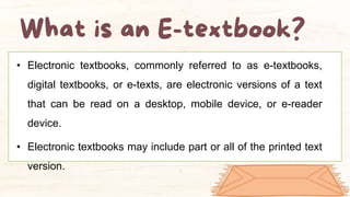 • Electronic textbooks, commonly referred to as e-textbooks,
digital textbooks, or e-texts, are electronic versions of a text
that can be read on a desktop, mobile device, or e-reader
device.
• Electronic textbooks may include part or all of the printed text
version.
 