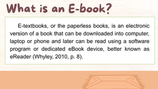 E-textbooks, or the paperless books, is an electronic
version of a book that can be downloaded into computer,
laptop or phone and later can be read using a software
program or dedicated eBook device, better known as
eReader (Whyley, 2010, p. 8).
 