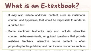 • It may also include additional content, such as multimedia
content and hyperlinks, that would be impossible to render in
a printed text.
• Some electronic textbooks may also include interactive
content, self-assessments, or guided questions that provide
real-time feedback. Interactive course content is often
proprietary to the publisher and can include resources such as
 