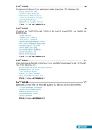 SUMÁRIO
CAPÍTULO 19...........................................................................................................150
ATUAÇÃO FISIOTERAPÊUTICA NAS SEQUELAS DA SÍNDROME PÓS- POLIOMIELITE
Samuel Santos dos Reis
Elenilton Correia de Souza
Horley Ramos Andrade Junior
Fábio Luiz Oliveira de Carvalho
Francielly Vieira Fraga
Beatriz Benny Sungaila Pereyra
DOI 10.22533/at.ed.33819231019
CAPÍTULO 20...........................................................................................................156
ATUAÇÃO DA FISIOTERAPIA NO TRABALHO DE PARTO HUMANIZADO: UM RELATO DE
EXPERIÊNCIA
Tayane da Silva
Tamires Tomaz da Cruz
Lucas Sousa Guimarães
Anáyra Macielly Rodrigues Ferreira
Kelly Pereira Rodrigues dos Santos
Emigdio Nogueira Coutinho
Simone da Silva Silveira
Jaynara Wanderley de Morais
Mikaely Sousa da Silva
Juliana da Silva Sousa
DOI 10.22533/at.ed.33819231020
CAPÍTULO 21...........................................................................................................162
DADOS EPIDEMIOLÓGICOS DE MICROCEFALIA CONGÊNITA NO MUNÍCIPIO DE FORTALEZA,
NOS ANOS DE 2015 A 2018
Antonia Thais Dos Anjos Rodrigues Bezerra
Ana Mylena de Lima Abreu
Luana de Souza Moreira
Ryanne De Oliveira Barbosa
Izabel Janaína Barbosa da Silva
DOI 10.22533/at.ed.33819231021
CAPÍTULO 22...........................................................................................................167
DEFORMIDADE NOS PÉS E O RISCO DE QUEDAS EM IDOSOS: REVISÃO SISTEMÁTICA
Douglas Rodrigues de Oliveira
Camila Campolina Fernandes
Jederson Soares da Silva
Shirley Sheila dos Santos
Denyo Luan Pires
DOI 10.22533/at.ed.33819231022
 