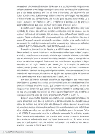 A Função Multiprofissional da Fisioterapia Capítulo 10 91
professores. Em um estudo realizado por Kaieski et al. (2015) onde os pesquisadores
também utilizaram o Whatsapp® como possibilidade de aprendizagem foi observado
que o uso desse aplicativo em sala de aula proporcionou um envolvimento dos
alunos aumentando a autoconfiança ocasionando uma participação nas discussões
e demonstrando seu conhecimento, até mesmo para aqueles mais tímidos. Já o
estudo realizado por Rodrigues (2015) evidenciou a participação do professor
quebrando barreiras que antes existiam na interação professor-aluno.
Contatamos em nosso estudo que a maioria dos alunos considerou relevante
o método de ensino, pois além de ampliar as relações entre os colegas, eles se
sentiram motivados à participação das atividades tanto pelo professor quanto pelos
colegas. Esses resultados estão em congruência com outros estudos, visto que o
uso do Whatsapp® aumenta a motivação, amplia as relações entre os alunos devido
ao aumento do nível de interação entre eles proporcionado pelo uso do aplicativo
(ARAUJO, BITTENTUIR JUNIOR, 2015; PEREIRA et al., 2015).
Experiência desenvolvida por Pereira et al. (2015) sobre o uso do whatsApp em
diversos níveis de ensino demonstrou, de forma considerável, que, embora o uso do
whatsApp como ferramenta educacional ainda seja incipiente, alunos e professores
buscam a interação pessoal, entre si, permitida por esta tecnologia, a exemplo do que
ocorre na sociedade em geral. Para os autores, mais do que o aspecto tecnológico
envolvido na educação mediada por tecnologias, a educação da sociedade
contemporânea parece romper de vez com os antigos modelos conteudistas,
adotando cada vez mais as relações interpessoais como o modelo necessário, o que
se reflete na interatividade, no trabalho em equipe, a na aprendizagem em contextos
reais, permitidas pelas mídias sociais (PEREIRA et al., 2015).
Em todos os âmbitos avaliados nesse estudo as percepções dos entrevistados
foram positivas quanto à utilização do aplicativo Whatsapp®. Resultados semelhantes
foram encontrados em outro estudo, que também utilizou o aplicativo, em que os
pesquisadores concluíram que além de ser uma ferramenta bem aceita pelos alunos
ela traz uma inovação no processo de ensino-aprendizagem com uma tendência a
sua expansão como apoio ao ensino presencial (OLIVEIRA et al.,2014).
Existem ainda muitos desafios para implementar os recursos tecnológicos no
ensino presencial e um deles é justamente a conscientização de educadores para
utilizar de métodos que para muitos são ditos como vilões e passem a serem uma
ferramenta de suporte adequando a realidade dos seus alunos para uma metodologia
ativa voltada para algo que eles já tenham familiaridade, como demonstra Paiva,
et al. (2016). É necessário fomentar a utilização adequada do aplicativo através
de um planejamento pedagógico que promova esse recurso como uma ferramenta
de extensão da sala de aula, para que dessa forma os alunos não vejam apenas
como recurso interativo, mas que seja um instrumento que auxilie no seu avanço
acadêmico e social (LOPES; VAS, 2016).
 