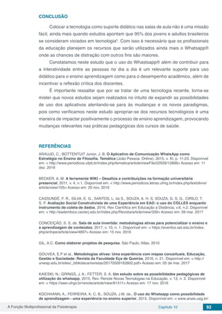 A Função Multiprofissional da Fisioterapia Capítulo 10 92
CONCLUSÃO
Colocar a tecnologia como suporte didático nas salas de aula não é uma missão
fácil, ainda mais quando estudos apontam que 95% dos jovens e adultos brasileiros
se consideram viciados em tecnologia5
. Com isso é necessário que os profissionais
da educação planejem os recursos que serão utilizados ainda mais o Whatsapp®
onde as chances de distração com outros fins são maiores.
Constatamos neste estudo que o uso do Whastsapp® além de contribuir para
a interatividade entre as pessoas no dia a dia é um relevante suporte para uso
didático para o ensino aprendizagem como para o desempenho acadêmico, além de
incentivar a reflexão crítica dos discentes.
É importante ressaltar que por se tratar de uma tecnologia recente, torna-se
mister que novos estudos sejam realizados no intuito de expandir as possibilidades
de uso dos aplicativos atentando-se para às mudanças e os novos paradigmas,
pois como verificamos neste estudo apropriar-se dos recursos tecnológicos é uma
maneira de impactar positivamente o processo de ensino aprendizagem, provocando
mudanças relevantes nas práticas pedagógicas dos cursos de saúde.
REFERÊNCIAS
ARAUJO, C.; BOTTENTUIT Junior, J. B. O Aplicativo de Comunicação WhatsApp como
Estratégia no Ensino de Filosofia. Temática (João Pessoa. Online), 2015, v. XI, p. 11-23. Disponível
em: < http://www.periodicos.ufpb.br/index.php/tematica/article/viewFile/22939/12666> Acesso em: 11
dez. 2016
BECKER, A. M. A ferramenta WIKI – Desafios e contribuições na formação universitária
presencial, 2011, v. 4, n.1. Disponível em: < http://www.periodicos.letras.ufmg.br/index.php/textolivre/
article/view/105> Acesso em: 20 nov. 2016
CASSUNDÉ, F. R., SILVA, E. G., SANTOS, L. da S., SOUZA, A. H. S, SOUZA, G. S. G., CIRILO, T.
S. P. Avaliação Social Construtivista de uma Experiência em EAD: o uso do COLLES enquanto
instrumento de coleta de dados, 2016, Rev Científica em Educação a Distância, v.6, n.2. Disponível
em: < http://eademfoco.cecierj.edu.br/index.php/Revista/article/view/339> Acesso em: 09 mar. 2017
CONCEIÇÃO, S. S. de. Sala de aula invertida: metodologias ativas para potencializar o ensino e
a aprendizagem de conteúdos, 2017, v. 10, n. 1. Disponível em: < https://eventos.set.edu.br/index.
php/enfope/article/view/4897> Acesso em: 15 nov. 2016
GIL, A.C. Como elaborar projetos de pesquisa. São Paulo; Atlas, 2010
GOUVEA, E.P et al., Metodologias ativas: Uma experiência com mapas conceituais. Educação,
Gestão e Sociedade: Revista da Faculdade Eça de Queirós, 2016, n. 21. Disponível em: < http://
uniesp.edu.br/sites/_biblioteca/revistas/20170509162602.pdf> Acesso em: 05 de mar. 2017
KAIESKI, N.; GRINGS, J. A.; FETTER, S. A. Um estudo sobre as possibilidades pedagógicas de
utilização do whatsapp, 2015, Rev. Renote Novas Tecnologias na Educação, v. 13, n. 2. Disponível
em: < https://seer.ufrgs.br/renote/article/view/61411> Acesso em: 17 nov. 2016
KOCHHANN, A., FERREIRA, K. C. B., SOUZA, J.M. de., O uso do Whatsapp como possibilidade
de aprendizagem - uma experiência no ensino superior, 2015. Disponível em: < www.anais.ueg.br/
 