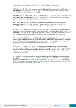 A Função Multiprofissional da Fisioterapia Capítulo 10 93
index.php/semintegracao/article/download/5493/3279> Acesso em: 16 nov. 2016
LOPES, C.G.; VAS, B.B. O WhatsApp como extensão da sala de aula: o ensino de História na
palma da mão¹. Rev. Hist. Hoje, 2016, vol. 5, n. 10, dez. Disponível em: < https://rhhj.anpuh.org/
RHHJ/article/view/291> Acesso em: 15 nov. 2016
MARTINS, N.S., CLAUDIO, E.M.M. O uso do Whatsapp® na educação: as visões dos licenciandos
da Universidade Federal do Acre, 2016, n. 1. Disponível em: < http://revistas.ufac.br/revista/index.
php/simposioufac/article/view/906> Acesso em: 11 dez. 2016
NERI, J.H.P. Mídias sociais em escolas: uso do Whatsapp como ferramenta pedagógica
no ensino médio. 2015. Estação Científica. n. 14. Disponível em: < http://portal.estacio.br/
docs%5Crevista_estacao_cientifica/06-14.pdf> Acesso em: 18 out. 2016
OLIVEIRA, E.D.S.; MEDEIROS, E.; LEITE, J.E.R.; ANJOS, E.G.; OLIVEIRA, F.S., Proposta de um
modelo de cursos baseado em Mobile Learning: Um experimento com professores e tutores no
WhatsApp. - ESUD 2014 – XI Congresso Brasileiro de Ensino Superior a Distância. Disponível em: <
http://esud2014.nute.ufsc.br/anais-esud2014/files/pdf/128186.pdf> Acesso em: 03 mar. 2017
PAIVA, L. F. de., FERREIRA, A. C., CORLETT, E. F. A utilização do WhatsApp como ferramenta de
comunicação didático-pedagógica no ensino superior. In Anais dos Workshops do Congresso
Brasileiro de Informática na Educação, 2016, v. 5, n.1, pp. 751-760. Disponível em: < http://www.
br-ie.org/pub/index.php/wcbie/article/view/6998> Acesso em: 19 nov. 2016
PEREIRA, P. C; PEREIRA, R.S.; ALVES, J.C. Ambientes virtuais e mídias de comunicação,
abordando a explosão das mídias na sociedade da informação e seu impacto na aprendizagem
- o uso do WhatsApp como plataforma de m-learning. Revista Mosaico, 2015, v.6, n.1, p. 29-41.
Disponível em: < http://editora.universidadedevassouras.edu.br/index.php/RM/article/view/130/0>
Acesso em: 11 dez. 2016
RODRIGUES, Tereza. A utilização do aplicativo WhatsApp por professores em suas práticas
pedagógicas. In: Colóquio Internacional de Educação com Tecnologia, 2, 2015 e Simpósio Hipertexto
e Tecnologias na Educação, 4, 2015, Recife. Anais. Recife: UFPE: 2015, p. 01 - 15. Disponível em: <
http://www.nehte.com.br/simposio/anais/Anais-Hipertexto-2015/A%20utiliza%C3%A7%C3%A3o%20
do%20aplicativo.pdf> Acesso em: 19 nov. 2016
 