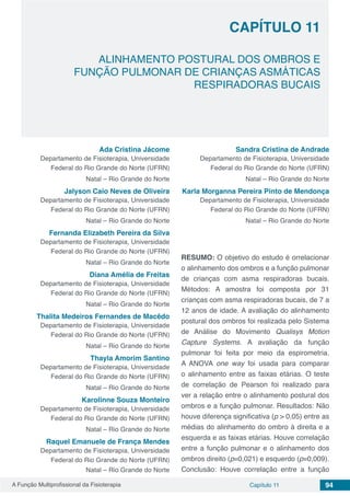 A Função Multiprofissional da Fisioterapia Capítulo 11 94
ALINHAMENTO POSTURAL DOS OMBROS E
FUNÇÃO PULMONAR DE CRIANÇAS ASMÁTICAS
RESPIRADORAS BUCAIS
CAPÍTULO 11
Ada Cristina Jácome
Departamento de Fisioterapia, Universidade
Federal do Rio Grande do Norte (UFRN)
Natal – Rio Grande do Norte
Jalyson Caio Neves de Oliveira
Departamento de Fisioterapia, Universidade
Federal do Rio Grande do Norte (UFRN)
Natal – Rio Grande do Norte
Fernanda Elizabeth Pereira da Silva
Departamento de Fisioterapia, Universidade
Federal do Rio Grande do Norte (UFRN)
Natal – Rio Grande do Norte
Diana Amélia de Freitas
Departamento de Fisioterapia, Universidade
Federal do Rio Grande do Norte (UFRN)
Natal – Rio Grande do Norte
Thalita Medeiros Fernandes de Macêdo
Departamento de Fisioterapia, Universidade
Federal do Rio Grande do Norte (UFRN)
Natal – Rio Grande do Norte
Thayla Amorim Santino
Departamento de Fisioterapia, Universidade
Federal do Rio Grande do Norte (UFRN)
Natal – Rio Grande do Norte
Karolinne Souza Monteiro
Departamento de Fisioterapia, Universidade
Federal do Rio Grande do Norte (UFRN)
Natal – Rio Grande do Norte
Raquel Emanuele de França Mendes
Departamento de Fisioterapia, Universidade
Federal do Rio Grande do Norte (UFRN)
Natal – Rio Grande do Norte
Sandra Cristina de Andrade
Departamento de Fisioterapia, Universidade
Federal do Rio Grande do Norte (UFRN)
Natal – Rio Grande do Norte
Karla Morganna Pereira Pinto de Mendonça
Departamento de Fisioterapia, Universidade
Federal do Rio Grande do Norte (UFRN)
Natal – Rio Grande do Norte
RESUMO: O objetivo do estudo é orrelacionar
o alinhamento dos ombros e a função pulmonar
de crianças com asma respiradoras bucais.
Métodos: A amostra foi composta por 31
crianças com asma respiradoras bucais, de 7 a
12 anos de idade. A avaliação do alinhamento
postural dos ombros foi realizada pelo Sistema
de Análise do Movimento Qualisys Motion
Capture Systems. A avaliação da função
pulmonar foi feita por meio da espirometria.
A ANOVA one way foi usada para comparar
o alinhamento entre as faixas etárias. O teste
de correlação de Pearson foi realizado para
ver a relação entre o alinhamento postural dos
ombros e a função pulmonar. Resultados: Não
houve diferença significativa (p > 0,05) entre as
médias do alinhamento do ombro à direita e a
esquerda e as faixas etárias. Houve correlação
entre a função pulmonar e o alinhamento dos
ombros direito (p=0,021) e esquerdo (p=0,009).
Conclusão: Houve correlação entre a função
 