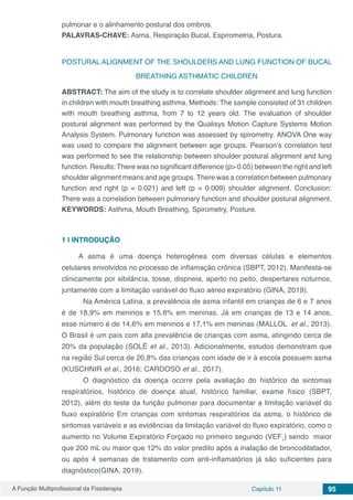 A Função Multiprofissional da Fisioterapia Capítulo 11 95
pulmonar e o alinhamento postural dos ombros.
PALAVRAS-CHAVE: Asma, Respiração Bucal, Espirometria, Postura.
POSTURAL ALIGNMENT OF THE SHOULDERS AND LUNG FUNCTION OF BUCAL
BREATHING ASTHMATIC CHILDREN
ABSTRACT: The aim of the study is to correlate shoulder alignment and lung function
in children with mouth breathing asthma. Methods: The sample consisted of 31 children
with mouth breathing asthma, from 7 to 12 years old. The evaluation of shoulder
postural alignment was performed by the Qualisys Motion Capture Systems Motion
Analysis System. Pulmonary function was assessed by spirometry. ANOVA One way
was used to compare the alignment between age groups. Pearson’s correlation test
was performed to see the relationship between shoulder postural alignment and lung
function. Results: There was no significant difference (p> 0.05) between the right and left
shoulder alignment means and age groups. There was a correlation between pulmonary
function and right (p = 0.021) and left (p = 0.009) shoulder alignment. Conclusion:
There was a correlation between pulmonary function and shoulder postural alignment.
KEYWORDS: Asthma, Mouth Breathing, Spirometry, Posture.
1 | 	INTRODUÇÃO
A asma é uma doença heterogênea com diversas células e elementos
celulares envolvidos no processo de inflamação crônica (SBPT, 2012). Manifesta-se
clinicamente por sibilância, tosse, dispneia, aperto no peito, despertares noturnos,
juntamente com a limitação variável do fluxo aéreo expiratório (GINA, 2019).
	 Na América Latina, a prevalência de asma infantil em crianças de 6 e 7 anos
é de 18,9% em meninos e 15,8% em meninas. Já em crianças de 13 e 14 anos,
esse número é de 14,6% em meninos e 17,1% em meninas (MALLOL et al., 2013).
O Brasil é um país com alta prevalência de crianças com asma, atingindo cerca de
20% da população (SOLÉ et al., 2013). Adicionalmente, estudos demonstram que
na região Sul cerca de 20,8% das crianças com idade de ir à escola possuem asma
(KUSCHNIR et al., 2016; CARDOSO et al., 2017).
	 O diagnóstico da doença ocorre pela avaliação do histórico de sintomas
respiratórios, histórico de doença atual, histórico familiar, exame físico (SBPT,
2012), além do teste da função pulmonar para documentar a limitação variável do
fluxo expiratório Em crianças com sintomas respiratórios da asma, o histórico de
sintomas variáveis e as evidências da limitação variável do fluxo expiratório, como o
aumento no Volume Expiratório Forçado no primeiro segundo (VEF1
) sendo maior
que 200 mL ou maior que 12% do valor predito após a inalação de broncodilatador,
ou após 4 semanas de tratamento com anti-inflamatórios já são suficientes para
diagnóstico(GINA, 2019).
 