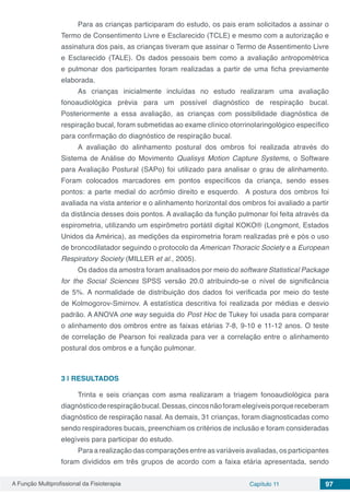 A Função Multiprofissional da Fisioterapia Capítulo 11 97
Para as crianças participaram do estudo, os pais eram solicitados a assinar o
Termo de Consentimento Livre e Esclarecido (TCLE) e mesmo com a autorização e
assinatura dos pais, as crianças tiveram que assinar o Termo de Assentimento Livre
e Esclarecido (TALE). Os dados pessoais bem como a avaliação antropométrica
e pulmonar dos participantes foram realizadas a partir de uma ficha previamente
elaborada.
As crianças inicialmente incluídas no estudo realizaram uma avaliação
fonoaudiológica prévia para um possível diagnóstico de respiração bucal.
Posteriormente a essa avaliação, as crianças com possibilidade diagnóstica de
respiração bucal, foram submetidas ao exame clínico otorrinolaringológico específico
para confirmação do diagnóstico de respiração bucal.
A avaliação do alinhamento postural dos ombros foi realizada através do
Sistema de Análise do Movimento Qualisys Motion Capture Systems, o Software
para Avaliação Postural (SAPo) foi utilizado para analisar o grau de alinhamento.
Foram colocados marcadores em pontos específicos da criança, sendo esses
pontos: a parte medial do acrômio direito e esquerdo. A postura dos ombros foi
avaliada na vista anterior e o alinhamento horizontal dos ombros foi avaliado a partir
da distância desses dois pontos. A avaliação da função pulmonar foi feita através da
espirometria, utilizando um espirômetro portátil digital KOKO® (Longmont, Estados
Unidos da América), as medições da espirometria foram realizadas pré e pós o uso
de broncodilatador seguindo o protocolo da American Thoracic Society e a European
Respiratory Society (MILLER et al., 2005).
Os dados da amostra foram analisados por meio do software Statistical Package
for the Social Sciences SPSS versão 20.0 atribuindo-se o nível de significância
de 5%. A normalidade de distribuição dos dados foi verificada por meio do teste
de Kolmogorov-Smirnov. A estatística descritiva foi realizada por médias e desvio
padrão. A ANOVA one way seguida do Post Hoc de Tukey foi usada para comparar
o alinhamento dos ombros entre as faixas etárias 7-8, 9-10 e 11-12 anos. O teste
de correlação de Pearson foi realizada para ver a correlação entre o alinhamento
postural dos ombros e a função pulmonar.
3 | 	RESULTADOS
Trinta e seis crianças com asma realizaram a triagem fonoaudiológica para
diagnósticoderespiraçãobucal.Dessas,cincosnãoforamelegíveisporquereceberam
diagnóstico de respiração nasal. As demais, 31 crianças, foram diagnosticadas como
sendo respiradores bucais, preenchiam os critérios de inclusão e foram consideradas
elegíveis para participar do estudo.
Para a realização das comparações entre as variáveis avaliadas, os participantes
foram divididos em três grupos de acordo com a faixa etária apresentada, sendo
 
