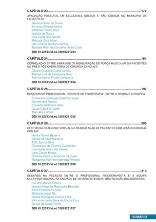 SUMÁRIO
CAPÍTULO 23...........................................................................................................177
AVALIAÇÃO POSTURAL EM ESCOLARES OBESOS E NÃO OBESOS NO MUNICÍPIO DE
LAGARTO-SE
Géssica Sena de Sousa
Amanda Silveira Santos
Vanessa Castro Silva
Isabela de Souza
Ione Carla Dos Santos
Marcela Cruz Alves
Ially Cristina Santana Santos
Marcela Ralin de Carvalho Deda Costa
DOI 10.22533/at.ed.33819231023
CAPÍTULO 24...........................................................................................................184
CORRELAÇÃO ENTRE VARIÁVEIS DE MENSURAÇÃO DE FORÇA MUSCULAR EM PACIENTES
NO PRÉ E PÓS-OPERATÓRIO DE CIRURGIA CARDÍACA
Cássia Giulliane Costa Santos
Manoel Luiz de Cerqueira Neto
Telma Cristina Fontes Cerqueira
DOI 10.22533/at.ed.33819231024
CAPÍTULO 25...........................................................................................................197
DESAFIOS DO PROFISSIONAL DOCENTE DE FISIOTERAPIA: ENTRE A TEORIA E A PRÁTICA
Cristianne Confessor Castilho Lopes
Daniela dos Santos
Eduardo Barbosa Lopes
Lucas Castilho Lopes
Marivane Lemos
DOI 10.22533/at.ed.33819231025
CAPÍTULO 26...........................................................................................................205
EFEITOS DA REALIDADE VIRTUAL NA REABILITAÇÃO DE PACIENTES COM LESÃO CEREBRAL
POR AVE
Helder Xavier Bezerra
Danilo da Silva Marques
Túlio Santos Silva
Osvaldiana de Oliveira Guimarães
Lucicleide Alves das Neves
Jane Cleide Morais
Roberto Vinicius Antonino da Costa
Morganna Pollynne Nóbrega Pinheiro
DOI 10.22533/at.ed.33819231026
CAPÍTULO 27...........................................................................................................213
DESAFIOS NA RELAÇÃO ENTRE O PROFISSIONAL FISIOTERAPEUTA E A EQUIPE
MULTIPROFISSIONAL NA UNIDADE DE TERAPIA INTENSIVA: UMA REVISÃO BIBLIOGRÁFICA
Luciana Morais Ribeiro
Jéssica Natacha Rodrigues Brandão
Karla Pinheiro da Silva
Nelsiane Jesus Sá
Raissa Rodrigues Pereira Lima
Vitória de Paula Sena de Souza Cruz
Daniel da Costa Torres
DOI 10.22533/at.ed.33819231027
 