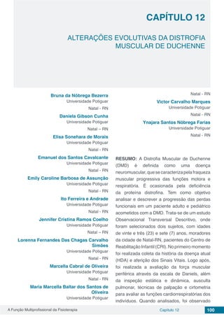 A Função Multiprofissional da Fisioterapia Capítulo 12 100
ALTERAÇÕES EVOLUTIVAS DA DISTROFIA
MUSCULAR DE DUCHENNE
CAPÍTULO 12
Bruna da Nóbrega Bezerra
Universidade Potiguar
Natal - RN
Daniela Gibson Cunha
Universidade Potiguar
Natal – RN
Elisa Sonehara de Morais
Universidade Potiguar
Natal - RN
Emanuel dos Santos Cavalcante
Universidade Potiguar
Natal - RN
Emily Caroline Barbosa de Assunção
Universidade Potiguar
Natal - RN
Ito Ferreira e Andrade
Universidade Potiguar
Natal - RN
Jennifer Cristina Ramos Coelho
Universidade Potiguar
Natal – RN
Lorenna Fernandes Das Chagas Carvalho
Simões
Universidade Potiguar
Natal - RN
Marcella Cabral de Oliveira
Universidade Potiguar
Natal - RN
Maria Marcella Baltar dos Santos de
Oliveira
Universidade Potiguar
Natal - RN
Victor Carvalho Marques
Universidade Potiguar
Natal - RN
Ynajara Santos Nóbrega Farias
Universidade Potiguar
Natal - RN
RESUMO: A Distrofia Muscular de Duchenne
(DMD) é definida como uma doença
neuromuscular,quesecaracterizapelafraqueza
muscular progressiva das funções motora e
respiratória. É ocasionada pela deficiência
da proteína distrofina. Tem como objetivo
analisar e descrever a progressão das perdas
funcionais em um paciente adulto e pediátrico
acometidos com a DMD. Trata-se de um estudo
Observacional Transversal Descritivo, onde
foram selecionados dois sujeitos, com idades
de vinte e três (23) e sete (7) anos, moradores
da cidade de Natal-RN, pacientes do Centro de
Reabilitação Infantil (CRI). No primeiro momento
foi realizada coleta da história da doença atual
(HDA) e aferição dos Sinais Vitais. Logo após,
foi realizada a avaliação da força muscular
periférica através da escala de Daniels, além
da inspeção estática e dinâmica, ausculta
pulmonar, técnicas de palpação e cirtometria
para avaliar as funções cardiorrespiratórias dos
indivíduos. Quando analisados, foi observado
 