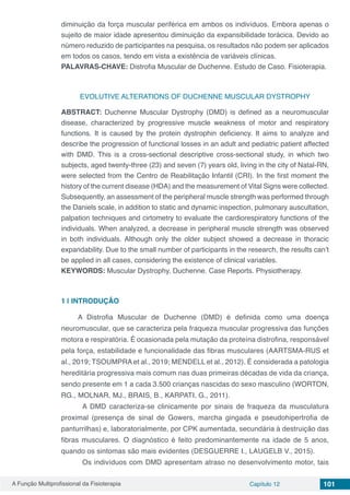 A Função Multiprofissional da Fisioterapia Capítulo 12 101
diminuição da força muscular periférica em ambos os indivíduos. Embora apenas o
sujeito de maior idade apresentou diminuição da expansibilidade torácica. Devido ao
número reduzido de participantes na pesquisa, os resultados não podem ser aplicados
em todos os casos, tendo em vista a existência de variáveis clínicas.
PALAVRAS-CHAVE: Distrofia Muscular de Duchenne. Estudo de Caso. Fisioterapia.
EVOLUTIVE ALTERATIONS OF DUCHENNE MUSCULAR DYSTROPHY
ABSTRACT: Duchenne Muscular Dystrophy (DMD) is defined as a neuromuscular
disease, characterized by progressive muscle weakness of motor and respiratory
functions. It is caused by the protein dystrophin deficiency. It aims to analyze and
describe the progression of functional losses in an adult and pediatric patient affected
with DMD. This is a cross-sectional descriptive cross-sectional study, in which two
subjects, aged twenty-three (23) and seven (7) years old, living in the city of Natal-RN,
were selected from the Centro de Reabilitação Infantil (CRI). In the first moment the
history of the current disease (HDA) and the measurement of Vital Signs were collected.
Subsequently, an assessment of the peripheral muscle strength was performed through
the Daniels scale, in addition to static and dynamic inspection, pulmonary auscultation,
palpation techniques and cirtometry to evaluate the cardiorespiratory functions of the
individuals. When analyzed, a decrease in peripheral muscle strength was observed
in both individuals. Although only the older subject showed a decrease in thoracic
expandability. Due to the small number of participants in the research, the results can’t
be applied in all cases, considering the existence of clinical variables.
KEYWORDS: Muscular Dystrophy, Duchenne. Case Reports. Physiotherapy.
1 | 	INTRODUÇÃO
A Distrofia Muscular de Duchenne (DMD) é definida como uma doença
neuromuscular, que se caracteriza pela fraqueza muscular progressiva das funções
motora e respiratória. É ocasionada pela mutação da proteína distrofina, responsável
pela força, estabilidade e funcionalidade das fibras musculares (AARTSMA-RUS et
al., 2019; TSOUMPRA et al., 2019; MENDELL et al., 2012). É considerada a patologia
hereditária progressiva mais comum nas duas primeiras décadas de vida da criança,
sendo presente em 1 a cada 3.500 crianças nascidas do sexo masculino (WORTON,
RG., MOLNAR, MJ., BRAIS, B., KARPATI, G., 2011).
	 A DMD caracteriza-se clinicamente por sinais de fraqueza da musculatura
proximal (presença de sinal de Gowers, marcha gingada e pseudohipertrofia de
panturrilhas) e, laboratorialmente, por CPK aumentada, secundária à destruição das
fibras musculares. O diagnóstico é feito predominantemente na idade de 5 anos,
quando os sintomas são mais evidentes (DESGUERRE I., LAUGELB V., 2015).
	 Os indivíduos com DMD apresentam atraso no desenvolvimento motor, tais
 