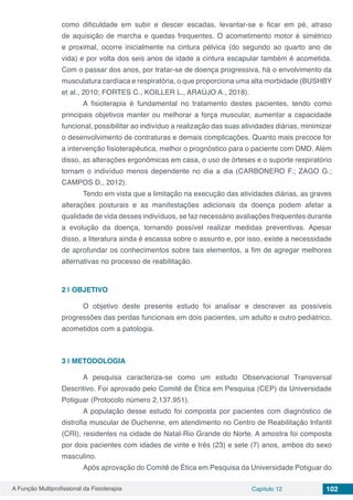 A Função Multiprofissional da Fisioterapia Capítulo 12 102
como dificuldade em subir e descer escadas, levantar-se e ficar em pé, atraso
de aquisição de marcha e quedas frequentes. O acometimento motor é simétrico
e proximal, ocorre inicialmente na cintura pélvica (do segundo ao quarto ano de
vida) e por volta dos seis anos de idade a cintura escapular também é acometida.
Com o passar dos anos, por tratar-se de doença progressiva, há o envolvimento da
musculatura cardíaca e respiratória, o que proporciona uma alta morbidade (BUSHBY
et al., 2010; FORTES C., KOILLER L., ARAÚJO A., 2018).
	 A fisioterapia é fundamental no tratamento destes pacientes, tendo como
principais objetivos manter ou melhorar a força muscular, aumentar a capacidade
funcional, possibilitar ao indivíduo a realização das suas atividades diárias, minimizar
o desenvolvimento de contraturas e demais complicações. Quanto mais precoce for
a intervenção fisioterapêutica, melhor o prognóstico para o paciente com DMD. Além
disso, as alterações ergonômicas em casa, o uso de órteses e o suporte respiratório
tornam o indivíduo menos dependente no dia a dia (CARBONERO F.; ZAGO G.;
CAMPOS D., 2012).
	 Tendo em vista que a limitação na execução das atividades diárias, as graves
alterações posturais e as manifestações adicionais da doença podem afetar a
qualidade de vida desses indivíduos, se faz necessário avaliações frequentes durante
a evolução da doença, tornando possível realizar medidas preventivas. Apesar
disso, a literatura ainda é escassa sobre o assunto e, por isso, existe a necessidade
de aprofundar os conhecimentos sobre tais elementos, a fim de agregar melhores
alternativas no processo de reabilitação.
2 | 	OBJETIVO
	 O objetivo deste presente estudo foi analisar e descrever as possíveis
progressões das perdas funcionais em dois pacientes, um adulto e outro pediátrico,
acometidos com a patologia.
3 | 	METODOLOGIA
	 A pesquisa caracteriza-se como um estudo Observacional Transversal
Descritivo. Foi aprovado pelo Comitê de Ética em Pesquisa (CEP) da Universidade
Potiguar (Protocolo número 2.137.951).
	 A população desse estudo foi composta por pacientes com diagnóstico de
distrofia muscular de Duchenne, em atendimento no Centro de Reabilitação Infantil
(CRI), residentes na cidade de Natal-Rio Grande do Norte. A amostra foi composta
por dois pacientes com idades de vinte e três (23) e sete (7) anos, ambos do sexo
masculino.
	 Após aprovação do Comitê de Ética em Pesquisa da Universidade Potiguar do
 