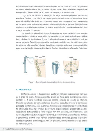 A Função Multiprofissional da Fisioterapia Capítulo 12 103
Rio Grande do Norte foi dado início as avaliações em um único encontro. No primeiro
momento foi coletado os dados iniciais: Nome, Idade, Sexo, Idade de diagnóstico e
Histórico da Doença Atual (HDA), além da aferição dos Sinais Vitais.
	 Logo após foi iniciado a avaliação da força muscular periférica através da
escala de Daniels, onde foi solicitado que o paciente realizasse o movimento de flexo-
extensão de MMSS e MMII em primeiro momento sem resistência, caso a execução
do paciente fosse satisfatória o avaliador faria resistência de forma subjetiva afim de
avaliar a capacidade do paciente de vencer a resistência, classificando desta forma
a força muscular do mesmo.
	 Na sequência foi realizado inspeção do tórax por observação de forma estática
sendo avaliado o tipo de tórax, além da palpação com a técnica de alça de balde e
braço de bomba (ilustrado na figura 1) a fim de observar a expansibilidade torácica
desse paciente. Seguido da cirtometria, técnica de medição com fita métrica da caixa
torácica em três posições (abaixo das últimas costelas, esterno e processo xifoide)
após uma expiração e inspiração máxima. Por fim, foi realizado a Ausculta Pulmonar.
Figura 1 – Exemplificação da avaliação dinâmica da caixa torácica.
4 | 	RESULTADOS
Conforme a tabela 1, dos pacientes que foram incluídos na pesquisa o indivíduo
de 7 anos no exame físico apresentou grau 3 de força para membros superiores
(MMSS) e 2 para membros inferiores (MMII), através da escala de Daniels.
Durante a avaliação de forma estática e dinâmica, ausculta pulmonar e técnicas de
palpação e cirtometria, para avaliar as funções cardiorrespiratórias dos indivíduos,
foi observado tórax tipo Pectus Escavatum, expansibilidade preservada, padrão
respiratório diafragmático e ritmo regular. AP: MV presente, simetricamente, sem
ruídos adventícios (s/RA). Enquanto o indivíduo com 23 anos apresenta grau de força
0 para MMSS e MMII, tórax normal, expansibilidade diminuída, padrão respiratório
costodiafragmático e ritmo regular. AP: MV presente, diminuído em bases de ambos
os hemitórax, s/RA.
 