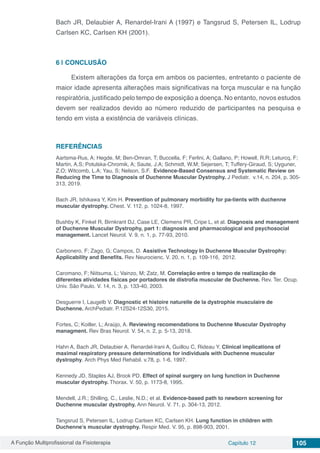 A Função Multiprofissional da Fisioterapia Capítulo 12 105
Bach JR, Delaubier A, Renardel-Irani A (1997) e Tangsrud S, Petersen IL, Lodrup
Carlsen KC, Carlsen KH (2001).
6 | 	CONCLUSÃO
Existem alterações da força em ambos os pacientes, entretanto o paciente de
maior idade apresenta alterações mais significativas na força muscular e na função
respiratória, justificado pelo tempo de exposição a doença. No entanto, novos estudos
devem ser realizados devido ao número reduzido de participantes na pesquisa e
tendo em vista a existência de variáveis clínicas.
REFERÊNCIAS
Aartsma-Rus, A; Hegde, M; Ben-Omran, T; Buccella, F; Ferlini, A; Gallano, P; Howell, R.R; Leturcq, F;
Martin, A.S; Potulska-Chromik, A; Saute, J.A; Schmidt, W.M; Sejersen, T; Tuffery-Giraud, S; Uyguner,
Z.O; Witcomb, L.A; Yau, S; Nelson, S.F. Evidence-Based Consensus and Systematic Review on
Reducing the Time to Diagnosis of Duchenne Muscular Dystrophy. J Pediatr.  v.14, n. 204, p. 305-
313, 2019.
Bach JR, Ishikawa Y, Kim H. Prevention of pulmonary morbidity for pa-tients with duchenne
muscular dystrophy. Chest. V. 112, p. 1024-8, 1997.
Bushby K, Finkel R, Birnkrant DJ, Case LE, Clemens PR, Cripe L, et al. Diagnosis and management
of Duchenne Muscular Dystrophy, part 1: diagnosis and pharmacological and psychosocial
management. Lancet Neurol. V. 9, n. 1, p. 77-93, 2010.
Carbonero, F; Zago, G; Campos, D. Assistive Technology In Duchenne Muscular Dystrophy:
Applicability and Benefits. Rev Neurocienc. V. 20, n. 1, p. 109-116, 2012.
Caromano, F; Niitsuma, L; Vainzo, M; Zatz, M. Correlação entre o tempo de realização de
diferentes atividades físicas por portadores de distrofia muscular de Duchenne. Rev. Ter. Ocup.
Univ. São Paulo. V. 14, n. 3, p. 133-40, 2003.
Desguerre I, Laugelb V. Diagnostic et histoire naturelle de la dystrophie musculaire de
Duchenne. ArchPediatr. P.12S24-12S30, 2015.
Fortes, C; Koiller, L; Araújo, A. Reviewing recomendations to Duchenne Muscular Dystrophy
managment. Rev Bras Neurol. V. 54, n. 2, p. 5-13, 2018.
Hahn A, Bach JR, Delaubier A, Renardel-Irani A, Guillou C, Rideau Y. Clinical implications of
maximal respiratory pressure determinations for individuals with Duchenne muscular
dystrophy. Arch Phys Med Rehabil. v.78, p. 1-6, 1997.
Kennedy JD, Staples AJ, Brook PD. Effect of spinal surgery on lung function in Duchenne
muscular dystrophy. Thorax. V. 50, p. 1173-8, 1995.
Mendell, J.R.; Shilling, C., Leslie, N.D.; et al. Evidence-based path to newborn screening for
Duchenne muscular dystrophy. Ann Neurol. V. 71, p. 304-13, 2012.
Tangsrud S, Petersen IL, Lodrup Carlsen KC, Carlsen KH. Lung function in children with
Duchenne’s muscular dystrophy. Respir Med. V. 95, p. 898-903, 2001.
 