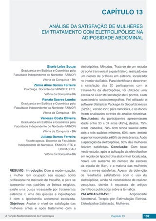 A Função Multiprofissional da Fisioterapia Capítulo 13 107
ANÁLISE DA SATISFAÇÃO DE MULHERES
EM TRATAMENTO COM ELETROLIPÓLISE NA
ADIPOSIDADE ABDOMINAL
CAPÍTULO 13
Gisele Leles Souza
Graduanda em Estética e Cosmética pela
Faculdade Independente do Nordeste -FAINOR
Vitória da Conquista - BA
Zâmia Aline Barros Ferreira
Psicóloga. Docente da FAINOR E FTC.
Vitória da Conquista-BA
Renata Soares Lomba
Graduanda em Estética e Cosmética pela
Faculdade Independente do Nordeste-FAINOR
Vitória da Conquista - BA
Vanessa Costa Oliveira
Graduanda em Estética e Cosmética pela
Faculdade Independente do Nordeste-FAINOR
Vitória da Conquista - BA
Juliana Barros Ferreira
Fisioterapeuta. Docente da Faculdade
Independente do Nordeste- FAINOR, FTC e
UNINASSAU
Vitória da Conquista-BA
RESUMO: Introdução: Com a modernização,
a mulher tem ocupado seu espaço como
profissional no mercado de trabalho, e para se
apresentar nos padrões de beleza exigidos,
existe uma busca incessante por tratamentos
estéticos. E uma das queixas e inquietações
é com a lipodistrofia abdominal localizada.
Objetivos: Avaliar o nível de satisfação das
mulheres antes e após tratamento com a
eletrolipólise. Métodos: Trata-se de um estudo
de corte transversal e quantitativo, realizado em
um núcleo de práticas em estética, localizado
no interior da Bahia. Para identificar e descrever
a satisfação das 20 participantes com o
tratamento da eletrolipólise, foi utilizado uma
escala de Likert de satisfação de 5 pontos, e um
questionário sociodemográfico. Foi utilizado o
software Statistical Package for Social Sciences
(SPSS), versão 22.0 para Windows, e os dados
foram analisados através de análise descritiva.
Resultados: As participantes apresentaram
idade entre 33 a 37 anos (45%), destas, 75%
eram casadas, 70% com renda salarial entre
dois a três salários mínimos, 60% com ensino
superiorincompleto,e60%deetniabranca.Após
a aplicação da eletrolipólise, 60% das mulheres
ficaram satisfeitas. Conclusão: Com base
neste estudo, após a aplicação da eletrolipólise
em região de lipodistrofia abdominal localizada,
houve um aumento no número de escores
da escala de likert, e a maioria das mulheres
mostraram-se satisfeitas. Apesar da obtenção
de resultados satisfatórios com o uso da
eletrolipólise, ainda há necessidade de realizar
pesquisas, devido à escassez de artigos
científicos publicados sobre a temática.
PALAVRAS-CHAVE: Adiposidade
Abdominal. Terapia por Estimulação Elétrica.
Eletrolipólise.Satisfação. Mulheres.
 