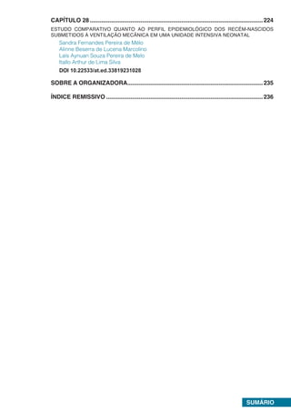 SUMÁRIO
CAPÍTULO 28...........................................................................................................224
ESTUDO COMPARATIVO QUANTO AO PERFIL EPIDEMIOLÓGICO DOS RECÉM-NASCIDOS
SUBMETIDOS À VENTILAÇÃO MECÂNICA EM UMA UNIDADE INTENSIVA NEONATAL
Sandra Fernandes Pereira de Mélo
Alinne Beserra de Lucena Marcolino
Laís Aynuan Souza Pereira de Melo
Itallo Arthur de Lima Silva
DOI 10.22533/at.ed.33819231028
SOBRE A ORGANIZADORA....................................................................................235
ÍNDICE REMISSIVO.................................................................................................236
 
