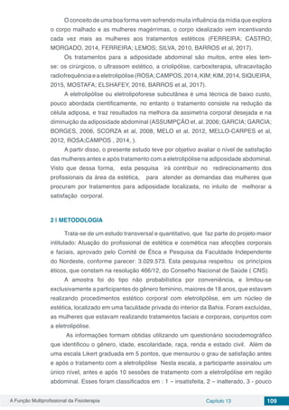 A Função Multiprofissional da Fisioterapia Capítulo 13 109
O conceito de uma boa forma vem sofrendo muita influência da mídia que explora
o corpo malhado e as mulheres magérrimas, o corpo idealizado vem incentivando
cada vez mais as mulheres aos tratamentos estéticos (FERREIRA; CASTRO;
MORGADO, 2014, FERREIRA; LEMOS; SILVA, 2010, BARROS et al, 2017).
Os tratamentos para a adiposidade abdominal são muitos, entre eles tem-
se: os cirúrgicos, o ultrassom estético, a criolipólise, carboxiterapia, ultracavitação
radiofrequência e a eletrolipólise (ROSA; CAMPOS, 2014, KIM; KIM, 2014, SIQUEIRA,
2015, MOSTAFA; ELSHAFEY, 2016, BARROS et al, 2017).
A eletrolipólise ou eletrolipoforese subcutânea é uma técnica de baixo custo,
pouco abordada cientificamente, no entanto o tratamento consiste na redução da
célula adiposa, e traz resultados na melhora da assimetria corporal desejada e na
diminuição da adiposidade abdominal (ASSUMPÇÃO et. al. 2006; GARCIA; GARCIA;
BORGES, 2006, SCORZA et al, 2008, MELO et al, 2012, MELLO-CARPES et al,
2012, ROSA;CAMPOS , 2014, ).
A partir disso, o presente estudo teve por objetivo avaliar o nível de satisfação
das mulheres antes e após tratamento com a eletrolipólise na adiposidade abdominal.
Visto que dessa forma, esta pesquisa irá contribuir no redirecionamento dos
profissionais da área da estética, para atender as demandas das mulheres que
procuram por tratamentos para adiposidade localizada, no intuito de melhorar a
satisfação corporal.
2 | 	METODOLOGIA
Trata-se de um estudo transversal e quantitativo, que faz parte do projeto maior
intitulado: Atuação do profissional de estética e cosmética nas afecções corporais
e faciais, aprovado pelo Comitê de Ética e Pesquisa da Faculdade Independente
do Nordeste, conforme parecer: 3.029.573. Esta pesquisa respeitou os princípios
éticos, que constam na resolução 466/12, do Conselho Nacional de Saúde ( CNS).
A amostra foi do tipo não probabilística por conveniência, e limitou-se
exclusivamente a participantes do gênero feminino, maiores de 18 anos, que estavam
realizando procedimentos estético corporal com eletrolipólise, em um núcleo de
estética, localizado em uma faculdade privada do interior da Bahia. Foram excluídas,
as mulheres que estavam realizando tratamentos faciais e corporais, conjuntos com
a eletrolipólise.
As informações formam obtidas utilizando um questionário sociodemográfico
que identificou o gênero, idade, escolaridade, raça, renda e estado civil. Além de
uma escala Likert graduada em 5 pontos, que mensurou o grau de satisfação antes
e após o tratamento com a eletrolipólise Nesta escala, a participante assinalou um
único nível, antes e após 10 sessões de tratamento com a eletrolipólise em região
abdominal. Esses foram classificados em : 1 – insatisfeita, 2 – inalterado, 3 - pouco
 