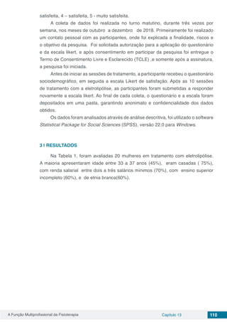 A Função Multiprofissional da Fisioterapia Capítulo 13 110
satisfeita, 4 – satisfeita, 5 - muito satisfeita.
A coleta de dados foi realizada no turno matutino, durante três vezes por
semana, nos meses de outubro a dezembro de 2018. Primeiramente foi realizado
um contato pessoal com as participantes, onde foi explicada a finalidade, riscos e
o objetivo da pesquisa. Foi solicitada autorização para a aplicação do questionário
e da escala likert, e após consentimento em participar da pesquisa foi entregue o
Termo de Consentimento Livre e Esclarecido (TCLE) ,e somente após a assinatura,
a pesquisa foi iniciada.
Antes de iniciar as sessões de tratamento, a participante recebeu o questionário
sociodemográfico, em seguida a escala Likert de satisfação. Após as 10 sessões
de tratamento com a eletrolipólise, as participantes foram submetidas a responder
novamente a escala likert. Ao final de cada coleta, o questionário e a escala foram
depositados em uma pasta, garantindo anonimato e confidencialidade dos dados
obtidos.
Os dados foram analisados através de análise descritiva, foi utilizado o software
Statistical Package for Social Sciences (SPSS), versão 22.0 para Windows.
3 | 	RESULTADOS
Na Tabela 1, foram avaliadas 20 mulheres em tratamento com eletrolipólise.
A maioria apresentaram idade entre 33 a 37 anos (45%), eram casadas ( 75%),
com renda salarial entre dois a três salários mínimos (70%), com ensino superior
incompleto (60%), e de etnia branca(60%).
 