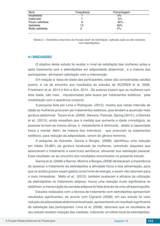 A Função Multiprofissional da Fisioterapia Capítulo 13 112
Tabela 3 – Estatística descritiva da Escala Likert de Satisfação aplicada após as dez sessões
com eletrolipólise
4 | 	DISCUSSÃO
O objetivo deste estudo foi avaliar o nível de satisfação das mulheres antes e
após tratamento com a eletrolipólise em adiposidade abdominal , e a maioria das
participantes afirmaram satisfação com a intervenção.
Em relação a faixa de idade das participantes, estas são consideradas adultas
jovens, e vai de encontro aos resultados do estudos de SCORZA et al, 2008,
Friedmann et al, 2014 e Kim e Kim, 2014 . Os autores trazem que as mulheres com
esta idade, são mais , impulsionadas pela busca por tratamentos estéticos, pela
insatisfação com a aparência corporal.
A pesquisa feita por Lima e Rodrigues, (2012), mostra que nesse intervalo de
idade as mulheres procuram por tratamentos estéticos, pois tendem a acumular mais
gordura abdominal. Tacani et al. (2009), Stevens, Pietrzak, Spring (2013 ), e Dierickx
et al.; (2013), ainda ressaltam que à medida que aumenta a idade cronológica, as
pessoas tornam-se menos ativas, o metabolismo é diminuído, aliado à capacidade
física e mental. Além, da maioria dos indivíduos que procuram os tratamentos
estéticos, para redução da adiposidade, serem do gênero feminino.
A pesquisa de Azevedo, Garcia e Borges, (2008), identificou uma redução
em média 23,88% da gordura localizada de mulheres, sobretudo daquelas que
associavam o tratamento a exercícios aeróbicos, elevando sua satisfação pessoal.
Esse resultado vai ao encontro dos resultados encontrados no presente estudo.
Garcia et al; (2006) e Barros, Martins e Borges,(2008) destacaram a importância
de associar o tratamento da eletrolipólise a atividade física e boa alimentação, para
que os ácidos graxos sejam gastos como fonte de energia, e assim não retornem para
o meio intracelular. Mello et al., (2012), também avaliaram a eficácia da utilização
da eletrolipólise no tratamento adiposo, houve uma redução muito significativa no
abdômen, a mensuração da camada adiposa foi feita através de uma ultrassonografia.
Estudos realizados com a técnica de tratamento com eletrolipólise apresentam
resultados significantes, de acordo com Cignachi (2008), em seu estudo foi visto
redução da adiposidade abdominal localizada, apresentando um resultado significante
de satisfação das participantes. Lima et al. (2008), descreve que os resultados de
seu estudo revelam redução das medidas, indicando um efeito local da eletrolipólise,
 