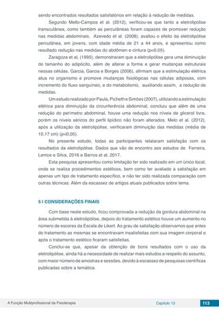 A Função Multiprofissional da Fisioterapia Capítulo 13 113
sendo encontrados resultados satisfatórios em relação à redução de medidas.
Segundo Mello-Campos et al. (2012), verificou-se que tanto a eletrolipólise
transcutânea, como também as percutâneas foram capazes de promover redução
nas medidas abdominais. Azevedo et al. (2008), avaliou o efeito da eletrolipólise
percutânea, em jovens, com idade média de 21 a 44 anos, e apresentou como
resultado redução nas medidas do abdômen e cintura (p<0,05).
Zaragoza et al, (1995), demonstraram que a eletrolipólise gera uma diminuição
do tamanho do adipócito, além de alterar a forma e gerar mudanças estruturais
nessas células. Garcia, Garcia e Borges (2006), afirmam que a estimulação elétrica
atua no organismo e promove mudanças fisiológicas nas células adiposas, com
incremento do fluxo sanguíneo, e do metabolismo, auxiliando assim, a redução de
medidas.
UmestudorealizadoporPaula,PichetheSimões(2007),utilizandoaestimulação
elétrica para diminuição da circunferência abdominal, concluiu que além de uma
redução do perímetro abdominal, houve uma redução nos níveis de glicerol livre,
porém os níveis séricos do perfil lipídico não foram alterados. Melo et al. (2012),
após a utilização da eletrolipólise, verificaram diminuição das medidas (média de
10,17 cm) (p<0,05).
No presente estudo, todas as participantes relataram satisfação com os
resultados da eletrolipólise. Dados que vão de encontro aos estudos de Ferreira,
Lemos e Silva, 2016 e Barros et al, 2017.
Esta pesquisa apresentou como limitação ter sido realizado em um único local,
onde se realiza procedimentos estéticos, bem como ter avaliado a satisfação em
apenas um tipo de tratamento específico, e não ter sido realizada comparação com
outras técnicas. Além da escassez de artigos atuais publicados sobre tema.
5 | 	CONSIDERAÇÕES FINAIS
Com base neste estudo, ficou comprovada a redução da gordura abdominal na
área submetida à eletrolipólise, depois do tratamento estético houve um aumento no
número de escores da Escala de Likert. Ao grau de satisfação observamos que antes
do tratamento as mesmas se encontravam insatisfeitas com sua imagem corporal e
após o tratamento estético ficaram satisfeitas.
Conclui-se que, apesar da obtenção de bons resultados com o uso da
eletrolipólise, ainda há a necessidade de realizar mais estudos a respeito do assunto,
com maior número de amostras e sessões, devido à escassez de pesquisas científicas
publicadas sobre a temática.
 