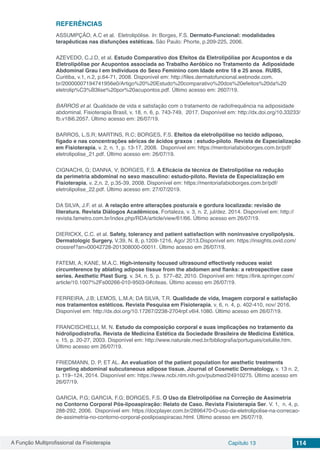 A Função Multiprofissional da Fisioterapia Capítulo 13 114
REFERÊNCIAS
ASSUMPÇÃO, A.C et al. Eletrolipólise. In: Borges, F.S. Dermato-Funcional: modalidades
terapêuticas nas disfunções estéticas. São Paulo: Phorte, p.209-225, 2006.
AZEVEDO, C.J.D, et al. Estudo Comparativo dos Efeitos da Eletrolipólise por Acupontos e da
Eletrolipólise por Acupontos associada ao Trabalho Aeróbico no Tratamento da Adiposidade
Abdominal Grau I em Indivíduos do Sexo Feminino com Idade entre 18 e 25 anos. RUBS,
Curitiba, v.1, n.2, p.64-71, 2008. Disponível em: http://files.dermatofuncional.webnode.com.
br/20000007194741956e0/Artigo%20%20Estudo%20comparativo%20dos%20efeitos%20da%20
eletrolip%C3%B3lise%20por%20acupontos.pdf. Último acesso em: 2607/19.
BARROS et al. Qualidade de vida e satisfação com o tratamento de radiofrequência na adiposidade
abdominal. Fisioterapia Brasil, v. 18, n. 6, p. 743-749, 2017. Disponível em: http://dx.doi.org/10.33233/
fb.v18i6.2057. Último acesso em: 26/07/19.
BARROS, L.S.R; MARTINS, R.C; BORGES, F.S. Efeitos da eletrolipólise no tecido adiposo,
fígado e nas concentrações séricas de ácidos graxos : estudo-piloto. Revista de Especialização
em Fisioterapia, v. 2, n. 1, p. 13-17, 2008. Disponível em: https://mentoriafabioborges.com.br/pdf/
eletrolipolise_21.pdf. Último acesso em: 26/07/19.
CIGNACHI, G; DANNA, V; BORGES, F.S. A Eficácia da técnica de Eletrolipólise na redução
da perimetria abdominal no sexo masculino: estudo-piloto. Revista de Especialização em
Fisioterapia, v. 2,n. 2, p.35-39, 2008. Disponível em: https://mentoriafabioborges.com.br/pdf/
eletrolipolise_22.pdf. Último acesso em: 27/07/2019.
DA SILVA, J.F. et al. A relação entre alterações posturais e gordura localizada: revisão de
literatura. Revista Diálogos Acadêmicos, Fortaleza, v. 3, n. 2, jul/dez. 2014. Disponível em: http://
revista.fametro.com.br/index.php/RDA/article/view/61/66. Último acesso em 26/07/19.
DIERICKX, C.C. et al. Safety, tolerancy and patient satisfaction with noninvasive cryolipolysis.
Dermatologic Surgery. V.39, N. 8, p.1209-1216, Ago/ 2013.Disponível em: https://insights.ovid.com/
crossref?an=00042728-201308000-00011. Último acesso em 26/07/19.
FATEMI, A; KANE, M.A.C. High-intensity focused ultrasound effectively reduces waist
circumference by ablating adipose tissue from the abdomen and flanks: a retrospective case
series. Aesthetic Plast Surg. v. 34, n. 5, p. 577–82, 2010. Disponível em: https://link.springer.com/
article/10.1007%2Fs00266-010-9503-0#citeas. Último acesso em 26/07/19.
FERREIRA, J.B; LEMOS, L.M.A; DA SILVA, T.R. Qualidade de vida, Imagem corporal e satisfação
nos tratamentos estéticos. Revista Pesquisa em Fisioterapia, v. 6, n. 4, p. 402-410, nov/ 2016.
Disponível em: http://dx.doi.org/10.17267/2238-2704rpf.v6i4.1080. Último acesso em 26/07/19.
FRANCISCHELLI, M. N. Estudo da composição corporal e suas implicações no tratamento da
hidrolipodistrofia. Revista de Medicina Estética da Sociedade Brasileira de Medicina Estética,
v. 15, p. 20-27, 2003. Disponível em: http://www.naturale.med.br/bibliografia/portugues/celulite.htm.
Último acesso em 26/07/19.
FRIEDMANN, D. P, ET AL. An evaluation of the patient population for aesthetic treatments
targeting abdominal subcutaneous adipose tissue. Journal of Cosmetic Dermatology, v. 13 n. 2,
p. 119–124, 2014. Disponível em: https://www.ncbi.nlm.nih.gov/pubmed/24910275. Último acesso em
26/07/19.
GARCIA, P.G; GARCIA, F.G; BORGES, F.S. O Uso da Eletrolipólise na Correção de Assimetria
no Contorno Corporal Pós-lipoaspiração: Relato de Caso. Revista Fisioterapia Ser. V. 1, n. 4, p.
288-292, 2006. Disponível em: https://docplayer.com.br/2896470-O-uso-da-eletrolipolise-na-correcao-
de-assimetria-no-contorno-corporal-poslipoaspiracao.html. Último acesso em 26/07/19.
 