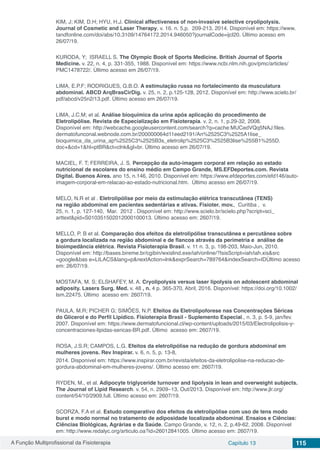 A Função Multiprofissional da Fisioterapia Capítulo 13 115
KIM, J; KIM, D.H; HYU, H.J. Clinical affectiveness of non-invasive selective cryolipolysis.
Journal of Cosmetic and Laser Therapy, v. 16. n. 5,p.  209-213, 2014. Disponível em: https://www.
tandfonline.com/doi/abs/10.3109/14764172.2014.946050?journalCode=ijcl20. Último acesso em
26/07/19.
KURODA, Y; ISRAELL S. The Olympic Book of Sports Medicine. British Journal of Sports
Medicine. v. 22, n. 4, p. 331-355, 1988. Disponível em: https://www.ncbi.nlm.nih.gov/pmc/articles/
PMC1478722/. Último acesso em 26/07/19.
LIMA, E.P.F; RODRIGUES, G.B.O. A estimulação russa no fortalecimento da musculatura
abdominal. ABCD ArqBrasCirDig. v. 25, n. 2, p.125-128, 2012. Disponível em: http://www.scielo.br/
pdf/abcd/v25n2/13.pdf. Último acesso em 26/07/19.
LIMA, J.C.M; et al. Análise bioquímica da urina após aplicação do procedimento de
Eletrolipólise. Revista de Especialização em Fisioterapia. v. 2, n. 1, p.29-32, 2008.
Disponível em: http://webcache.googleusercontent.com/search?q=cache:MUCedVQq5NAJ:files.
dermatofunconal.webnode.com.br/200000064d11eed2191/An%2525C3%2525A1lise_
bioquimica_da_urina_ap%2525C3%2525B3s_eletrolip%2525C3%2525B3lise%255B1%255D.
doc+&cd=1&hl=ptBR&ct=clnk&gl=br. Último acesso em 26/07/19.
MACIEL, F. T; FERREIRA, J. S. Percepção da auto-imagem corporal em relação ao estado
nutricional de escolares do ensino médio em Campo Grande, MS.EFDeportes.com. Revista
Digital. Buenos Aires. ano 15, n.146, 2010. Disponível em: https://www.efdeportes.com/efd146/auto-
imagem-corporal-em-relacao-ao-estado-nutricional.htm. Último acesso em 26/07/19.
MELO, N.R et al . Eletrolipólise por meio da estimulação elétrica transcutânea (TENS)
na região abdominal em pacientes sedentárias e ativas. Fisioter. mov.,  Curitiba ,  v.
25, n. 1, p. 127-140,  Mar.  2012 . Disponível em: http://www.scielo.br/scielo.php?script=sci_
arttext&pid=S010351502012000100013. Último acesso em: 2607/19.
MELLO, P. B et al. Comparação dos efeitos da eletrolipólise transcutânea e percutânea sobre
a gordura localizada na região abdominal e de flancos através da perimetria e análise de
bioimpedância elétrica. Revista Fisioterapia Brasil. v. 11 n. 3, p. 198-203, Maio-Jun, 2010.
Disponível em: http://bases.bireme.br/cgibin/wxislind.exe/iah/online/?IsisScript=iah/iah.xis&src
=google&bas e=LILACS&lang=p&nextAction=lnk&exprSearch=789764&indexSearch=IDÚltimo acesso
em: 26/07/19.
MOSTAFA, M. S; ELSHAFEY, M. A. Cryolipolysis versus laser lipolysis on adolescent abdominal
adiposity. Lasers Surg. Med. v. 48 , n. 4 p. 365-370, Abril, 2016. Disponível: https://doi.org/10.1002/
lsm.22475. Último acesso em: 2607/19.
PAULA, M.R; PICHER G; SIMÕES, N.P. Efeitos da Eletrolipoforese nas Concentrações Séricas
do Glicerol e do Perfil Lipídico. Fisioterapia Brasil - Suplemento Especial., n. 3, p. 5-9, jan/fev.
2007. Disponível em: https://www.dermatofuncional.cl/wp-content/uploads/2015/03/Electrolipolisis-y-
concentraciones-lipidas-sericas-BR.pdf. Último acesso em: 2607/19.
ROSA, J.S.R; CAMPOS, L.G. Efeitos da eletrolipólise na redução de gordura abdominal em
mulheres jovens. Rev Inspirar. v. 6, n. 5, p. 13-8,
2014. Disponível em: https://www.inspirar.com.br/revista/efeitos-da-eletrolipolise-na-reducao-de-
gordura-abdominal-em-mulheres-jovens/. Último acesso em: 2607/19.
RYDEN, M., et al. Adipocyte triglyceride turnover and lipolysis in lean and overweight subjects.
The Journal of Lipid Research. v. 54, n. 2909–13, Out/2013. Disponível em: http://www.jlr.org/
content/54/10/2909.full. Último acesso em: 2607/19.
SCORZA, F.A et al. Estudo comparativo dos efeitos da eletrolipólise com uso de tens modo
burst e modo normal no tratamento de adiposidade localizada abdominal. Ensaios e Ciências:
Ciências Biológicas, Agrárias e da Saúde. Campo Grande, v. 12, n. 2, p.49-62, 2008. Disponível
em: http://www.redalyc.org/articulo.oa?id=26012841005. Último acesso em: 2607/19.
 