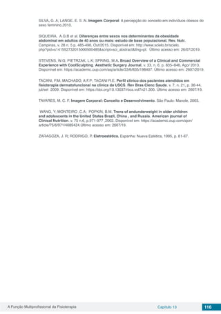 A Função Multiprofissional da Fisioterapia Capítulo 13 116
SILVA, G. A; LANGE, E. S .N. Imagem Corporal: A percepção do conceito em indivíduos obesos do
sexo feminino,2010.
SIQUEIRA, A.G.B et al. Diferenças entre sexos nos determinantes da obesidade
abdominal em adultos de 40 anos ou mais: estudo de base populacional. Rev. Nutr.
Campinas, v. 28 n. 5 p. 485-496, Out/2015. Disponível em: http://www.scielo.br/scielo.
php?pid=s141552732015000500485&script=sci_abstract&tlng=pt. Último acesso em: 26/07/2019.
STEVENS, W.G; PIETRZAK, L.K; SPRING, M.A. Broad Overview of a Clinical and Commercial
Experience with CoolSculpting. Aesthetic Surgery Journal, v. 33, n. 6, p. 835–846, Ago/ 2013.
Disponível em: https://academic.oup.com/asj/article/33/6/835/198407. Último acesso em: 2607/2019.
TACANI, P.M; MACHADO, A.F.P; TACANI R.E. Perfil clínico dos pacientes atendidos em
fisioterapia dermatofuncional na clínica da USCS. Rev Bras Cienc Saude. v. 7, n. 21, p. 36-44,
jul/set 2009. Disponível em: https://doi.org/10.13037/rbcs.vol7n21.300. Último acesso em: 2607/19.
TAVARES, M. C. F. Imagem Corporal: Conceito e Desenvolvimento. São Paulo: Manole, 2003.
WANG, Y; MONTEIRO ,C.A; POPKIN, B.M. Trens of andunderweight in older children
and adolescents in the United States Brazil, China , and Russia. American journal of
Clinical Nutrition. v. 75 n.6, p.971-977 ,2002. Disponível em: https://academic.oup.com/ajcn/
article/75/6/971/4689424.Último acesso em: 2607/19.
ZARAGOZA, J. R; RODRIGO, P. Eletroestética. Espanha: Nueva Estética, 1995, p. 61-67.
 
