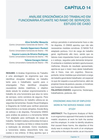 A Função Multiprofissional da Fisioterapia Capítulo 14 117
ANÁLISE ERGONÔMICA DO TRABALHO EM
FUNCIONÁRIA ATUANTE NO RAMO DE SERVIÇOS:
ESTUDO DE CASO
CAPÍTULO 14
Alice Scheffer Mesquita
Centro Universitário Cenecista de Osório – RS
Daniele Oppermann Ruckert
Centro Universitário Cenecista de Osório – RS
Kayana Luzana da Silveira Rodrigues
Centro Universitário Cenecista de Osório – RS
Tatiana Cecagno Galvan
Centro Universitário Cenecista de Osório – RS
RESUMO: A Análise Ergonômica do Trabalho
é uma abordagem da ergonomia que visa
identificar situações maléficas no trabalho
tanto para o trabalhador, quanto para o
empregador. Para identificar situações
causadoras destes malefícios, o objetivo
deste estudo foi analisar ergonomicamente o
trabalho de uma funcionária que atua no ramo
de serviços, como corretora de seguros. Para
análise ergonômica do trabalho utilizou-se as
seguintes ferramentas: Escala Visual Analógica
e Diagrama de Corlett para verificar possíveis
desconfortos e os locais atingidos, Escala Borg
de esforço e de dispnéia, Ferramenta OWAS
para análise da postura e a ferramenta NASA
TLX adaptado para verificação da carga de
trabalho. Também realizou entrevistas formais e
informais, e registrou-se fotos e vídeos durante
a realização da atividade. Como resultados,
a funcionária relatou desconforto forte nas
costas e nos ombros. O Borg apontou que o
esforço percebido é extremamente fraco e não
há dispnéia. O OWAS apontou que não são
necessárias medidas corretivas. O NASA TLX
adaptado pontuou 14,4 de carga de trabalho
geral, significando alto risco, sendo que os
fatores mais impactantes foram a performance
e o esforço, seguidos pela demanda temporal.
O ambiente e mobiliário também oportunizaram
melhorias. Através do resultado apresentado,
aponta-se que o maior risco deste trabalhador
não é físico, mas sim cognitivo. Deve-se,
portanto, tomar medidas que amenizem a carga
de trabalho geral deste trabalhador, em especial
no que diz respeito a sua performance, além de
propiciar trocas de postura, pausas, e iniciativas
que busquem reduzir seu desconforto.
PALAVRAS-CHAVES: ergonomia, fisioterapia,
trabalhadores, posturas, dor.
ERGONOMIC ANALYSIS OF EMPLOYEE
WORK IN THE SERVICE RANGE: CASE
STUDY
ABSTRACT: The Ergonomic Analysis of Work
is an ergonomics approach that seeks to identify
malefic situations at work for both the worker
and the employer. In order to identify situations
that caused these harms, the objective of this
study was to analyze the work of an employee
who works in the service sector, as an insurance
 