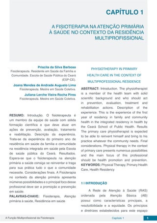 A Função Multiprofissional da Fisioterapia Capítulo 1 1
CAPÍTULO 1
A FISIOTERAPIA NA ATENÇÃO PRIMÁRIA
À SAÚDE NO CONTEXTO DA RESIDÊNCIA
MULTIPROFISSIONAL
Priscila da Silva Barbosa
Fisioterapeuta. Residente em Saúde da Família e
Comunidade. Escola de Saúde Pública do Ceará
(ESP-CE).
Joana Mendes de Andrade Augusto Lima
Fisioterapeuta. Mestre em Saúde Coletiva.
Juliana Lerche Vieira Rocha Pires
Fisioterapeuta. Mestre em Saúde Coletiva.
RESUMO: Introdução. O fisioterapeuta é
um membro da equipe de saúde com sólida
formação científica e que deve atuar em
ações de prevenção, avaliação, tratamento
e reabilitação. Descrição da experiência.
Trata-se da experiência do primeiro ano de
residência em saúde da família e comunidade
na residência integrada em saúde pela Escola
de saúde pública do Ceará. Resultados.
Espera-se que o fisioterapeuta na atenção
primária a saúde consiga se reinventar e traga
para sua prática tudo o que a comunidade
necessite. Considerações finais. A Fisioterapia
no contexto da atenção primária apresenta
inúmeras possibilidades e o principal foco desse
profissional deve ser a promoção e prevenção
em saúde.
PALAVRAS-CHAVE: Fisioterapia, Atenção
primária à saúde, Residência em saúde
PHYSIOTHERAPY IN PRIMARY
HEALTH CARE IN THE CONTEXT OF
MULTIPROFESSIONAL RESIDENCE
ABSTRACT: Introduction. The physiotherapist
is a member of the health team with solid
scientific background and who should act
in prevention, evaluation, treatment and
rehabilitation actions. Description of the
experience. This is the experience of the first
year of residency in family and community
health in the integrated residency in health by
the Ceará School of Public Health. Results
The primary care physiotherapist is expected
to be able to reinvent himself and bring to his
practice whatever the community needs. Final
considerations. Physical therapy in the context
of primary care presents numerous possibilities
and the main focus of this professional
should be health promotion and prevention.
KEYWORDS: Physical Therapy, Primary Health
Care, Health Residency
1 | 	INTRODUÇÃO
A Rede de Atenção à Saúde (RAS)
ordenada pela Atenção Básica (AB)
possui como características principais, a
resolutibilidade e a equidade. Os princípios
e diretrizes estabelecidos para este espaço
 