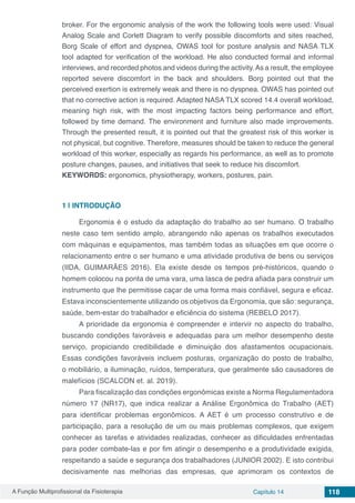 A Função Multiprofissional da Fisioterapia Capítulo 14 118
broker. For the ergonomic analysis of the work the following tools were used: Visual
Analog Scale and Corlett Diagram to verify possible discomforts and sites reached,
Borg Scale of effort and dyspnea, OWAS tool for posture analysis and NASA TLX
tool adapted for verification of the workload. He also conducted formal and informal
interviews, and recorded photos and videos during the activity.As a result, the employee
reported severe discomfort in the back and shoulders. Borg pointed out that the
perceived exertion is extremely weak and there is no dyspnea. OWAS has pointed out
that no corrective action is required. Adapted NASA TLX scored 14.4 overall workload,
meaning high risk, with the most impacting factors being performance and effort,
followed by time demand. The environment and furniture also made improvements.
Through the presented result, it is pointed out that the greatest risk of this worker is
not physical, but cognitive. Therefore, measures should be taken to reduce the general
workload of this worker, especially as regards his performance, as well as to promote
posture changes, pauses, and initiatives that seek to reduce his discomfort.
KEYWORDS: ergonomics, physiotherapy, workers, postures, pain.
1 | 	INTRODUÇÃO
Ergonomia é o estudo da adaptação do trabalho ao ser humano. O trabalho
neste caso tem sentido amplo, abrangendo não apenas os trabalhos executados
com máquinas e equipamentos, mas também todas as situações em que ocorre o
relacionamento entre o ser humano e uma atividade produtiva de bens ou serviços
(IIDA, GUIMARÃES 2016). Ela existe desde os tempos pré-históricos, quando o
homem colocou na ponta de uma vara, uma lasca de pedra afiada para construir um
instrumento que lhe permitisse caçar de uma forma mais confiável, segura e eficaz.
Estava inconscientemente utilizando os objetivos da Ergonomia, que são: segurança,
saúde, bem-estar do trabalhador e eficiência do sistema (REBELO 2017).
A prioridade da ergonomia é compreender e intervir no aspecto do trabalho,
buscando condições favoráveis e adequadas para um melhor desempenho deste
serviço, propiciando credibilidade e diminuição dos afastamentos ocupacionais.
Essas condições favoráveis incluem posturas, organização do posto de trabalho,
o mobiliário, a iluminação, ruídos, temperatura, que geralmente são causadores de
malefícios (SCALCON et. al. 2019).
Para fiscalização das condições ergonômicas existe a Norma Regulamentadora
número 17 (NR17), que indica realizar a Análise Ergonômica do Trabalho (AET)
para identificar problemas ergonômicos. A AET é um processo construtivo e de
participação, para a resolução de um ou mais problemas complexos, que exigem
conhecer as tarefas e atividades realizadas, conhecer as dificuldades enfrentadas
para poder combate-las e por fim atingir o desempenho e a produtividade exigida,
respeitando a saúde e segurança dos trabalhadores (JUNIOR 2002). E isto contribui
decisivamente nas melhorias das empresas, que aprimoram os contextos de
 