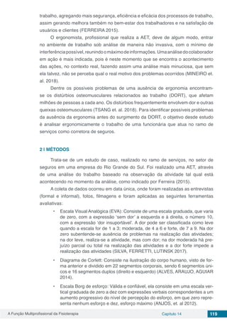A Função Multiprofissional da Fisioterapia Capítulo 14 119
trabalho, agregando mais segurança, eficiência e eficácia dos processos de trabalho,
assim gerando melhora também no bem-estar dos trabalhadores e na satisfação de
usuários e clientes (FERREIRA 2015).
O ergonomista, profissional que realiza a AET, deve de algum modo, entrar
no ambiente de trabalho sob análise de maneira não invasiva, com o mínimo de
interferênciapossível,reunindoomáximodeinformações.Umaanálisedocolaborador
em ação é mais indicada, pois é neste momento que se encontra o acontecimento
das ações, no contexto real, fazendo assim uma análise mais minuciosa, que sem
ela talvez, não se perceba qual o real motivo dos problemas ocorridos (MINEIRO et.
al. 2018).
Dentre os possíveis problemas de uma ausência de ergonomia encontram-
se os distúrbios osteomusculares relacionados ao trabalho (DORT), que afetam
milhões de pessoas a cada ano. Os distúrbios frequentemente envolvem dor e outras
queixas osteomusculares (TSANG et. al. 2018). Para identificar possíveis problemas
da ausência da ergonomia antes do surgimento da DORT, o objetivo desde estudo
é analisar ergonomicamente o trabalho de uma funcionária que atua no ramo de
serviços como corretora de seguros.
2 | 	MÉTODOS
Trata-se de um estudo de caso, realizado no ramo de serviços, no setor de
seguros em uma empresa do Rio Grande do Sul. Foi realizado uma AET, através
de uma análise do trabalho baseado na observação da atividade tal qual está
acontecendo no momento da análise, como indicado por Ferreira (2015).
A coleta de dados ocorreu em data única, onde foram realizadas as entrevistas
(formal e informal), fotos, filmagens e foram aplicadas as seguintes ferramentas
avaliativas:
•	 Escala Visual Analógica (EVA): Consiste de uma escala graduada, que varia
de zero, com a expressão ‘sem dor’ a esquerda e à direita, o número 10,
com a expressão ‘dor insuportável’. A dor pode ser classificada como leve
quando a escala for de 1 a 3; moderada, de 4 a 6 e forte, de 7 a 9. Na dor
zero subentende-se ausência de problemas na realização das atividades;
na dor leve, realiza-se a atividade, mas com dor; na dor moderada há pre-
juízo parcial ou total na realização das atividades e a dor forte impede a
realização das atividades (SILVA, FERRETTI, LUTINSK 2017).
•	 Diagrama de Corlett: Consiste na ilustração do corpo humano, visto de for-
ma anterior e dividido em 22 segmentos corporais, sendo 6 segmentos úni-
cos e 16 segmentos duplos (direito e esquerdo) (ALVES, ARAUJO, AGUIAR
2014).
•	 Escala Borg de esforço: Válida e confiável, ela consiste em uma escala ver-
tical graduada de zero a dez com expressões verbais correspondentes a um
aumento progressivo do nível de percepção do esforço, em que zero repre-
senta nenhum esforço e dez, esforço máximo (ANJOS, et. al 2012).
 