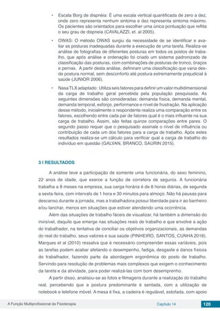 A Função Multiprofissional da Fisioterapia Capítulo 14 120
•	 Escala Borg de dispnéia: É uma escala vertical quantificada de zero a dez,
onde zero representa nenhum sintoma e dez representa sintoma máximo.
Os pacientes são orientados para escolher uma única pontuação que reflita
o seu grau de dispneia (CAVALAZZI, et. al 2005).
•	 OWAS: O método OWAS surgiu da necessidade de se identificar e ava-
liar as posturas inadequadas durante a execução de uma tarefa. Realiza-se
análise de fotografias de diferentes posturas em todos os postos de traba-
lho, que após análise e ordenação foi criado um sistema padronizado de
classificação das posturas, com combinações de posturas de tronco, braços
e pernas. A partir desta análise, definiram uma classificação que varia des-
de postura normal, sem desconforto até postura extremamente prejudicial à
saúde (JUNIOR 2006).
•	 NasaTLXadaptado: Utilizaseisfatoresparadefinirumvalormultidimensional
da carga de trabalho geral percebida pela população pesquisada. As
seguintes dimensões são consideradas: demanda física, demanda mental,
demanda temporal, esforço, performance e nível de frustração. Na aplicação
desse método, inicialmente o respondente realiza uma comparação entre os
fatores, escolhendo entre cada par de fatores qual é o mais influente na sua
carga de trabalho. Assim, são feitas quinze comparações entre pares. O
segundo passo requer que o pesquisado assinale o nível de influência ou
contribuição de cada um dos fatores para a carga de trabalho. Após estes
resultados realiza-se um cálculo para verificar qual a carga de trabalho do
indivíduo em questão (GALVAN, BRANCO, SAURIN 2015).
3 | 	RESULTADOS
A análise teve a participação de somente uma funcionária, do sexo feminino,
22 anos de idade, que exerce a função de corretora de seguros. A funcionária
trabalha a 8 meses na empresa, sua carga horária é de 8 horas diárias, de segunda
a sexta-feira, com intervalo de 1 hora e 30 minutos para almoço. Não há pausas para
descanso durante a jornada, mas a trabalhadora possui liberdade para ir ao banheiro
e/ou lanchar, menos em situações que estiver atendendo uma ocorrência.
Além das situações de trabalho fáceis de visualizar, há também a dimensão do
invisível, daquilo que emerge nas situações reais de trabalho e que envolve a ação
do trabalhador, na tentativa de conciliar os objetivos organizacionais, as demandas
do real do trabalho, seus valores e sua saúde (PINHEIRO, SANTOS, CUNHA 2018).
Marques et al (2010) ressalva que é necessário compreender essas variáveis, pois
as tarefas podem acabar afetando o desempenho, fadiga, desgaste e danos físicos
do trabalhador, fazendo parte da abordagem ergonômica do posto de trabalho.
Servindo para resolução de problemas mais complexos que exigem o conhecimento
da tarefa e da atividade, para poder realizá-las com bom desemprenho.
A partir disso, analisou-se as fotos e filmagens durante a realização do trabalho
real, percebendo que a postura predominante é sentada, com a utilização de
notebook e telefone móvel. A mesa é fixa, a cadeira é regulável, estofada, com apoio
 