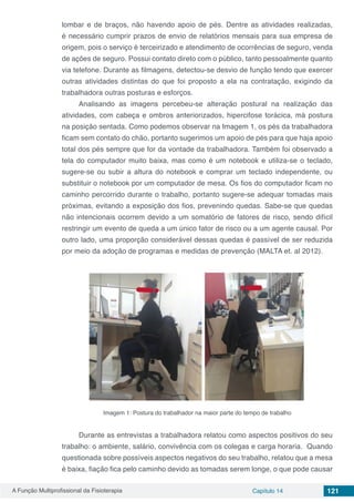 A Função Multiprofissional da Fisioterapia Capítulo 14 121
lombar e de braços, não havendo apoio de pés. Dentre as atividades realizadas,
é necessário cumprir prazos de envio de relatórios mensais para sua empresa de
origem, pois o serviço é terceirizado e atendimento de ocorrências de seguro, venda
de ações de seguro. Possui contato direto com o público, tanto pessoalmente quanto
via telefone. Durante as filmagens, detectou-se desvio de função tendo que exercer
outras atividades distintas do que foi proposto a ela na contratação, exigindo da
trabalhadora outras posturas e esforços.
Analisando as imagens percebeu-se alteração postural na realização das
atividades, com cabeça e ombros anteriorizados, hipercifose torácica, má postura
na posição sentada. Como podemos observar na Imagem 1, os pés da trabalhadora
ficam sem contato do chão, portanto sugerimos um apoio de pés para que haja apoio
total dos pés sempre que for da vontade da trabalhadora. Também foi observado a
tela do computador muito baixa, mas como é um notebook e utiliza-se o teclado,
sugere-se ou subir a altura do notebook e comprar um teclado independente, ou
substituir o notebook por um computador de mesa. Os fios do computador ficam no
caminho percorrido durante o trabalho, portanto sugere-se adequar tomadas mais
próximas, evitando a exposição dos fios, prevenindo quedas. Sabe-se que quedas
não intencionais ocorrem devido a um somatório de fatores de risco, sendo difícil
restringir um evento de queda a um único fator de risco ou a um agente causal. Por
outro lado, uma proporção considerável dessas quedas é passível de ser reduzida
por meio da adoção de programas e medidas de prevenção (MALTA et. al 2012).
Imagem 1: Postura do trabalhador na maior parte do tempo de trabalho
Durante as entrevistas a trabalhadora relatou como aspectos positivos do seu
trabalho: o ambiente, salário, convivência com os colegas e carga horaria. Quando
questionada sobre possíveis aspectos negativos do seu trabalho, relatou que a mesa
é baixa, fiação fica pelo caminho devido as tomadas serem longe, o que pode causar
 