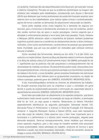A Função Multiprofissional da Fisioterapia Capítulo 14 122
um acidente, materiais não são disponibilizados como deveriam, por exemplo: mouse
e telefone (headphne). Percebe-se que os problemas identificados na imagem são
similares aos relatados pela trabalhadora, corroborando com Souza e Bernardo
(2019) que destacam que muitos profissionais da saúde têm buscado associar seus
saberes com os dos trabalhadores, para realizar ações críticas e contextualizadas,
agindo de forma a atender as demandas de adoecimento relacionado ao trabalho.
Outra parte relatada como muito negativa foi a demanda de seguros em
veículos, pois a funcionara é devidamente acionada em caso de acidentes, porém
não recebe nenhum tipo de apoio e auxílio psicológico, mesmo julgando que a
atividade é extremamente penosa e torna seus dias mais pesados. Paula, Haiduke
e Marques (2016) alertaram sobre a importância de prevenir também problemas
cognitivos quando observou a existência de afastamentos devido a dores lombares,
resfriados, entre outros acometimentos, característicos de pessoas que apresentam
baixa imunidade, que por sua vez podem ser motivados pelo estresse contínuo
durante o trabalho.
Como resultado das ferramentas, detectou-se dor entre 7 e 8 (dor forte) nos
ombros e na região lombar. Quanto ao Borg de dispnéia relata 0 (nenhuma dispnéia)
e no Borg de esforço indica 0,5 (extremamente fraco). No OWAS pontuação foi de
1, significando que as posturas não são prejudiciais e consequentemente não há
necessidade de medidas corretivas. Os desconfortos podem estar relacionados com
às cargas biomecânicas, uma vez que a postura sentada e os movimentos constantes
da cabeça e do tronco, e suas durações, geram pressões localizadas nas estruturas
musculoesqueléticas com reflexos para os grupamentos musculares na região do
ombro e pescoço, podendo gerar dor (SIMOES, ASSUNCAO, MEDEIROS 2018).
A dor musculoesquelética aumenta as chances de afastamento do trabalho.
Tal situação acarreta prejuízos para as empresas e para a sociedade em geral
devido à queda da produtividade associada à diminuição da capacidade laboral e
aposentadorias precoces (SIMOES, ASSUNCAO, MEDEIROS 2018).
Outro fator que pode levar ao afastamento é os aspectos psíquicos, que foram
evidenciados neste estudo quando na avaliação da carga de trabalho, a pontuação
total foi de 14,4, ou seja quase a máxima. Observando os fatores influentes
separadamente identifica-se as seguintes pontuações: Demanda mental: 2,8;
Demanda Física: 0; Performance: 4; Esforço: 4; Nível de Frustação: 0,6; Demanda
temporal: 3. Segundo Maciazeki, Santos e Galvan (2018), esse valor representa
uma alta carga de trabalho. Cabe observar que o fator mais impactante para a
funcionária é a performance e o esforço (com mesma pontuação), seguido pela
demanda temporal. Deve-se consequentemente, tomar medidas que diminuam
esses aspectos negativos, pois a alta carga de trabalho também está associada
à baixa produtividade, baixa satisfação no trabalho, síndrome de burnout e gera
distúrbios a saúde, tais como ansiedade, depressão, infarto do miocárdio, abuso de
drogas e outros (GALVAN, BRANCO, SAURIN 2015).
 