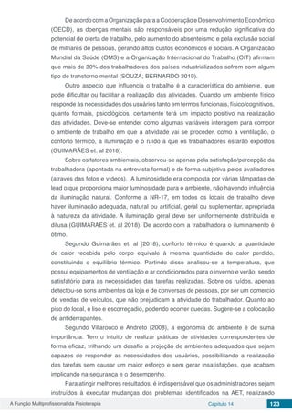 A Função Multiprofissional da Fisioterapia Capítulo 14 123
DeacordocomaOrganizaçãoparaaCooperaçãoeDesenvolvimentoEconômico
(OECD), as doenças mentais são responsáveis por uma redução significativa do
potencial de oferta de trabalho, pelo aumento do absenteísmo e pela exclusão social
de milhares de pessoas, gerando altos custos econômicos e sociais. A Organização
Mundial da Saúde (OMS) e a Organização Internacional do Trabalho (OIT) afirmam
que mais de 30% dos trabalhadores dos países industrializados sofrem com algum
tipo de transtorno mental (SOUZA, BERNARDO 2019).
Outro aspecto que influencia o trabalho é a característica do ambiente, que
pode dificultar ou facilitar a realização das atividades. Quando um ambiente físico
responde às necessidades dos usuários tanto em termos funcionais, físico/cognitivos,
quanto formais, psicológicos, certamente terá um impacto positivo na realização
das atividades. Deve-se entender como algumas variáveis interagem para compor
o ambiente de trabalho em que a atividade vai se proceder, como a ventilação, o
conforto térmico, a iluminação e o ruído a que os trabalhadores estarão expostos
(GUIMARÃES et. al 2018).
Sobre os fatores ambientais, observou-se apenas pela satisfação/percepção da
trabalhadora (apontada na entrevista formal) e de forma subjetiva pelos avaliadores
(através das fotos e vídeos). A luminosidade era composta por várias lâmpadas de
lead o que proporciona maior luminosidade para o ambiente, não havendo influência
da iluminação natural. Conforme a NR-17, em todos os locais de trabalho deve
haver iluminação adequada, natural ou artificial, geral ou suplementar, apropriada
à natureza da atividade. A iluminação geral deve ser uniformemente distribuída e
difusa (GUIMARÃES et. al 2018). De acordo com a trabalhadora o iluminamento é
ótimo.
Segundo Guimarães et. al (2018), conforto térmico é quando a quantidade
de calor recebida pelo corpo equivale à mesma quantidade de calor perdido,
constituindo o equilíbrio térmico. Partindo disso analisou-se a temperatura, que
possui equipamentos de ventilação e ar condicionados para o inverno e verão, sendo
satisfatório para as necessidades das tarefas realizadas. Sobre os ruídos, apenas
detectou-se sons ambientes da loja e de conversas de pessoas, por ser um comercio
de vendas de veículos, que não prejudicam a atividade do trabalhador. Quanto ao
piso do local, é liso e escorregadio, podendo ocorrer quedas. Sugere-se a colocação
de antiderrapantes.
Segundo Villarouco e Andreto (2008), a ergonomia do ambiente é de suma
importância. Tem o intuito de realizar práticas de atividades correspondentes de
forma eficaz, trilhando um desafio a projeção de ambientes adequados que sejam
capazes de responder as necessidades dos usuários, possibilitando a realização
das tarefas sem causar um maior esforço e sem gerar insatisfações, que acabam
implicando na segurança e o desempenho.
Para atingir melhores resultados, é indispensável que os administradores sejam
instruídos à executar mudanças dos problemas identificados na AET, realizando
 