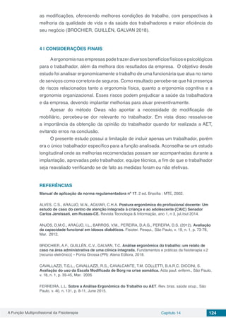 A Função Multiprofissional da Fisioterapia Capítulo 14 124
as modificações, oferecendo melhores condições de trabalho, com perspectivas à
melhoria da qualidade de vida e da saúde dos trabalhadores e maior eficiência do
seu negócio (BROCHIER, GUILLÉN, GALVAN 2018).
4 | 	CONSIDERAÇÕES FINAIS
Aergonomia nas empresas pode trazer diversos benefícios físicos e psicológicos
para o trabalhador, além da melhora dos resultados da empresa. O objetivo desde
estudo foi analisar ergonomicamente o trabalho de uma funcionária que atua no ramo
de serviços como corretora de seguros. Como resultado percebe-se que há presença
de riscos relacionados tanto a ergonomia física, quanto a ergonomia cognitiva e a
ergonomia organizacional. Esses riscos podem prejudicar a saúde da trabalhadora
e da empresa, devendo implantar melhorias para atuar preventivamente.
Apesar do método Owas não apontar a necessidade de modificação de
mobiliário, percebeu-se dor relevante no trabalhador. Em vista disso ressalva-se
a importância da obtenção da opinião do trabalhador quando for realizada a AET,
evitando erros na conclusão.
O presente estudo possui a limitação de incluir apenas um trabalhador, porém
era o único trabalhador específico para a função analisada. Aconselha-se um estudo
longitudinal onde as melhorias recomendadas possam ser acompanhadas durante a
implantação, aprovadas pelo trabalhador, equipe técnica, a fim de que o trabalhador
seja reavaliado verificando se de fato as medidas foram ou não efetivas.
REFERÊNCIAS
Manual de aplicação da norma regulamentadora nº 17. 2 ed. Brasília : MTE, 2002.
ALVES, C.S., ARAUJO, M.N., AGUIAR, C.H.A. Postura ergonômica do profissional docente: Um
estudo de caso do centro de atenção integrada à criança e ao adolescente (CAIC) Senador
Carlos Jereissati, em Russas-CE. Revista Tecnologia & Informação, ano 1, n 3, jul./out 2014.
ANJOS, D.M.C., ARAÚJO, I.L., BARROS, V.M., PEREIRA, D.A.G., PEREIRA, D.S. (2012). Avaliação
da capacidade funcional em idosos diabéticos. Fisioter. Pesqui., São Paulo, v. 19, n. 1, p. 73-78,
Mar. 2012.
BROCHIER, A.F., GUILLÉN, C.V., GALVAN, T.C. Análise ergonômica do trabalho: um relato de
caso na área administrativa de uma clínica integrada. Fundamentos e práticas da fisioterapia v.2
[recurso eletrônico] – Ponta Grossa (PR): Atena Editora, 2018.
CAVALLAZZI, T.G.L., CAVALLAZZI, R.S., CAVALCANTE, T.M. COLLETTI, B.A.R.C. DICCINI, S.
Avaliação do uso da Escala Modificada de Borg na crise asmática. Acta paul. enferm., São Paulo,
v. 18, n. 1, p. 39-45, Mar. 2005
FERREIRA, L.L. Sobre a Análise Ergonômica do Trabalho ou AET. Rev. bras. saúde ocup., São
Paulo, v. 40, n. 131, p. 8-11, June 2015.
 