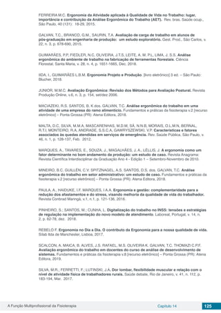A Função Multiprofissional da Fisioterapia Capítulo 14 125
FERREIRA M.C. Ergonomia da Atividade aplicada à Qualidade de Vida no Trabalho: lugar,
importância e contribuição da Análise Ergonômica do Trabalho (AET). Rev. bras. Saúde ocup.,
São Paulo, 40 (131): 18-29, 2015.
GALVAN, T.C., BRANCO, G.M., SAURIN, T.A. Avaliação de carga de trabalho em alunos de
pós‑graduação em engenharia de produção: um estudo exploratório. Gest. Prod., São Carlos, v.
22, n. 3, p. 678-690, 2015.
GUIMARÃES, P.P, FIEDLER, N.C, OLIVEIRA, J.T.S, LEITE, A. M. P.L, LIMA, J. S.S. Análise
ergonômica do ambiente de trabalho na fabricação de ferramentas florestais. Ciência
Florestal, Santa Maria, v. 28, n. 4, p. 1651-1665, Dec. 2018.
IIDA, I., GUIMARÃES L.B.M. Ergonomia Projeto e Produção. [livro eletrônico] 3 ed. – São Paulo:
Blucher, 2018.
JUNIOR, M.M.C. Avaliação Ergonômica: Revisão dos Métodos para Avaliação Postural. Revista
Produção Online, v.6, n. 3, p. 154, set/dez 2006.
MACIAZEKI, R.S. SANTOS, B. K dos. GALVAN, T.C. Análise ergonômica do trabalho em uma
atividade de uma empresa do ramo alimentício. Fundamentos e práticas da fisioterapia v.2 [recurso
eletrônico] – Ponta Grossa (PR): Atena Editora, 2018.
MALTA, D.C, SILVA, M.M.A, MASCARENHAS, M.D.M, SÁ, N.N.B, MORAIS, O.L.M.N, BERNAL,
R.T.I, MONTEIRO, R.A, ANDRADE, S.S.C.A, GAWRYSZEWSKI, V.P. Características e fatores
associados às quedas atendidas em serviços de emergência. Rev. Saúde Pública, São Paulo, v.
46, n. 1, p. 128-137, Feb.  2012.
MARQUES, A., TAVARES, E., SOUZA, J., MAGALHÃES, J. A., LÉLLIS, J. A ergonomia como um
fator determinante no bom andamento da produção: um estudo de caso. Revista Anagrama:
Revista Científica Interdisciplinar da Graduação Ano 4 - Edição 1 – Setembro-Novembro de 2010.
MINEIRO, B.C. GUILLÉN, C.V. SPITZNAGEL, A.S. SANTOS, D.S. dos. GALVAN, T.C. Análise
ergonômica do trabalho em setor administrativo: um estudo de caso. Fundamentos e práticas da
fisioterapia v.2 [recurso eletrônico] – Ponta Grossa (PR): Atena Editora, 2018.
PAULA, A., HAIDUKE, I.F. MARQUES, I A.A. Ergonomia e gestão: complementaridade para a
redução dos afastamentos e do stress, visando melhoria da qualidade de vida do trabalhador.
Revista Conbrad Maringá, v.1, n.1, p. 121-136, 2016.
PINHEIRO, S.; SANTOS, M.; CUNHA, L. Digitalização do trabalho no INSS: tensões e estratégias
de regulação na implementação do novo modelo de atendimento. Laboreal, Portugal, v. 14, n.
2, p. 62-78, dez.  2018.
REBELO F. Ergonomia no Dia a Dia. O contributo da Ergonomia para a nossa qualidade de vida.
Sílab ltda de Manchester, Lisboa, 2017.
SCALCON, A. MAICA, B. ALVES, J.S. RAFAEL, M.S. OLIVEIRA K. GALVAN, T.C. THOMAZI C.P.F.
Avaliação ergonômica do trabalho em docentes do curso de análise de desenvolvimento de
sistemas. Fundamentos e práticas da fisioterapia v.8 [recurso eletrônico] – Ponta Grossa (PR): Atena
Editora, 2019.
SILVA, M.R.; FERRETTI, F.; LUTINSKI, J.A. Dor lombar, flexibilidade muscular e relação com o
nível de atividade física de trabalhadores rurais. Saúde debate, Rio de Janeiro, v. 41, n. 112, p.
183-194, Mar. 2017.
 