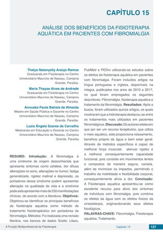 A Função Multiprofissional da Fisioterapia Capítulo 15 127
ANÁLISE DOS BENEFÍCIOS DA FISIOTERAPIA
AQUÁTICA EM PACIENTES COM FIBROMIALGIA
CAPÍTULO 15
Thalya Natanyelly Araújo Ramos
Graduanda em Fisioterapia no Centro
Universitário Maurício de Nassau, Campina
Grande, Paraíba.
Maria Thayse Alves de Andrade
Graduanda em Fisioterapia no Centro
Universitário Maurício de Nassau, Campina
Grande, Paraíba.
Annuska Paula Batista de Almeida
Mestre em Saúde Pública e Docente no Centro
Universitário Maurício de Nassau, Campina
Grande, Paraíba.
Luzia Ângela Soares de Carvalho
Mestranda em Educação e Docente no Centro
Universitário Maurício de Nassau, Campina
Grande, Paraíba
RESUMO: Introdução: A fibromialgia é
uma síndrome de origem desconhecida que
apresenta sintomas como cefaleia, dor difusa
alterações no sono, alterações no humor, fadiga
generalizada, rigidez matinal e depressão, os
portadores dessa síndrome podem apresentar
alteração na qualidade de vida e a sindrome
podeaidaapresentarmaisde250manifestações
clínicas, de acordo com a literatura. Objetivos:
Objetivou-se identificar os principais benefícios
da fisioterapia aquatica como método de
tratamento fisioterapêutico em portadores de
fibromialgia. Métodos: Foi realizada uma revisão
literária, nos bancos de dados Scielo, Lilacs,
PubMed e PEDro utilizando-se estudos sobre
os efeitos da fisioterapia aquática em pacientes
com fibromialgia. Foram incluídos artigos na
língua portuguesa e inglesa, disponíveis na
integra, publicados nos anos de 2010 a 2017,
no qual foram empregados os seguintes
descritores: Fibromialgia, fisioterapia aquatica e
tratamento da fibromialgia. Resultados: Após a
busca, foram utilizados quinze artigos, os quais
mostraram que a hidroterapia destacou-se entre
os tratamentos mais utilizados em pacientes
fibromiálgicos.Discussão:Osautoresrelataram
que por ser um recurso terapêutico, que utiliza
o meio aquático, este proporciona relaxamento,
benefício próprio da água e bem estar geral.
Através de métodos especificos é capaz de
melhorar força muscular, atenuar rigidez e
a melhorar consequentemente capacidade
funcional, pois consiste em movimentos lentos
e compostos de maneira segura, variada,
além de minimizar os impactos, permitindo o
trabalho da mobilidade e flexibilidade corporal,
consequentemente alívia a dor. Conclusão:
A Fisioterapia aquatica apresentou-se como
excelente recurso para alivio dos sintomas
de individuos com fibromialgia, pois combina
os efeitos da água com os efeitos físicos da
cinesioterpia, originandonando seus efeitos
fisiológicos.
PALAVRAS-CHAVE: Fibromialgia; Fisioterapia
aquática; Tratamento.
 