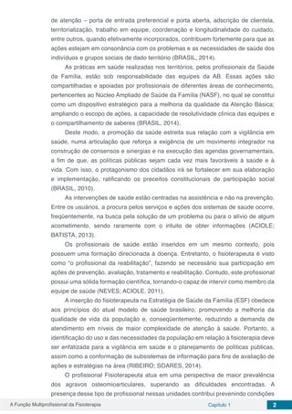 A Função Multiprofissional da Fisioterapia Capítulo 1 2
de atenção – porta de entrada preferencial e porta aberta, adscrição de clientela,
territorialização, trabalho em equipe, coordenação e longitudinalidade do cuidado,
entre outros, quando efetivamente incorporados, contribuem fortemente para que as
ações estejam em consonância com os problemas e as necessidades de saúde dos
indivíduos e grupos sociais de dado território (BRASIL, 2014).
As práticas em saúde realizadas nos territórios, pelos profissionais da Saúde
da Família, estão sob responsabilidade das equipes da AB. Essas ações são
compartilhadas e apoiadas por profissionais de diferentes áreas de conhecimento,
pertencentes ao Núcleo Ampliado de Saúde da Família (NASF), no qual se constitui
como um dispositivo estratégico para a melhoria da qualidade da Atenção Básica;
ampliando o escopo de ações, a capacidade de resolutividade clínica das equipes e
o compartilhamento de saberes (BRASIL, 2014).
Deste modo, a promoção da saúde estreita sua relação com a vigilância em
saúde, numa articulação que reforça a exigência de um movimento integrador na
construção de consensos e sinergias e na execução das agendas governamentais,
a fim de que, as políticas públicas sejam cada vez mais favoráveis à saúde e à
vida. Com isso, o protagonismo dos cidadãos irá se fortalecer em sua elaboração
e implementação, ratificando os preceitos constitucionais de participação social
(BRASIL, 2010).
As intervenções de saúde estão centradas na assistência e não na prevenção.
Entre os usuários, a procura pelos serviços e ações dos sistemas de saúde ocorre,
freqüentemente, na busca pela solução de um problema ou para o alívio de algum
acometimento, sendo raramente com o intuito de obter informações (ACIOLE;
BATISTA, 2013).
Os profissionais de saúde estão inseridos em um mesmo contexto, pois
possuem uma formação direcionada à doença. Entretanto, o fisioterapeuta é visto
como “o profissional da reabilitação”, fazendo se necessário sua participação em
ações de prevenção, avaliação, tratamento e reabilitação. Contudo, este profissional
possui uma sólida formação científica, tornando-o capaz de intervir como membro da
equipe de saúde (NEVES; ACIOLE, 2011).
A inserção do fisioterapeuta na Estratégia de Saúde da Família (ESF) obedece
aos princípios do atual modelo de saúde brasileiro, promovendo a melhoria da
qualidade de vida da população e, conseqüentemente, reduzindo a demanda de
atendimento em níveis de maior complexidade de atenção à saúde. Portanto, a
identificação do uso e das necessidades da população em relação à fisioterapia deve
ser enfatizada para a vigilância em saúde e o planejamento de políticas públicas,
assim como a conformação de subsistemas de informação para fins de avaliação de
ações e estratégias na área (RIBEIRO; SOARES, 2014).
O profissional Fisioterapeuta atua em uma perspectiva de maior prevalência
dos agravos osteomioarticulares, superando as dificuldades encontradas. A
presença desse tipo de profissional nessas unidades contribui prevenindo condições
 