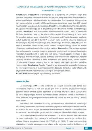 A Função Multiprofissional da Fisioterapia Capítulo 15 128
ANALYSIS OF THE BENEFITS OF AQUATI PHYSICALTHERAPY IN PACIENTES
WITH FIBROMYALGIA
ABSTRACT: Introduction: Fibromyalgia is a syndrome of unknown origin that
presents symptoms such as headache, diffuse pain, sleep alteration, humor alteration,
widespread fatigue, morning stiffness and depression. The carriers of this syndrome
can have a change in quality of life and they can experience more than 250 clinical
manifestation according to the literature. Objective: Aimed to identify the main benefits
of Aquatic Physiotherapy as a physiotherapeutic treatment method in fibromyalgia
carriers. Methods: It was conducted a literary review in Scielo, Lilacs, PubMed and
PEDro´s databases using on the effects of the Aquatic Physiotherapy in patient with
fibromyalgia. Articles were included in Portugueses and English language, available
in full, published from 2010 to 2017, in which were used the following descriptors:
Fibromyalgia, Aquatic Physiotherapy and Fibromyalgia Treatment. Results: After the
search, were used fifteen articles, which showed that hydrotherapy stands out as one
of the most used treatment in fibromyalgic patients. Discussion: The authors reported
that as therapeutic resource, requiring an aquatic environment, consequently provides
relaxation, typical benefit of water and well being. Through specific methods is able
to improve muscle strength, reduce stiffness and consequently improves functional
capacity because it consists of slow movements and safely made, varied, besides
of minimizing impacts, allowing the act of mobility and body flexibility, therefore
relieves pain. Conclusion: Aquatic Physiotherapy emerged as an excellent resource
for relieving symptoms of fibromyalgia carriers because it matches water effects with
physical effects of Kinesiotherapy, causing its physiological effects.
KEYWORDS: Fibromyalgia, Hydrotherapy, Treatment.
INTRODUÇÃO
A fibromialgia (FM) é uma síndrome de origem desconhecida sendo não
inflamatória, crônica e com dor difusa por todo o sistema musculoesquelético,
podendo afetar também outros aparelhos e sistemas (PEREIRA et al, 2014).Cerca
de 2,5% da população mundial é portadora dessa síndrome, sendo as mulheres as
mais afetadas, atingindo principalmente entre as idades de 30 e 55 anos (LORENA
et al, 2016).
De acordo com Pereira et al (2014), os mecanismos envolvidos na fibromialgia
sãoalteraçõesemneurotransmissoreseneuropeptídiosmodularesdador(serotonina,
substância P), e mudanças neuroendócrinas (melatonina, eixo hipotálamo-hipófise-
suprarrenal). As alterações genéticas e imunológicas são também consideradas.
A principal queixa da síndrome é a dor que pode ser em pontada, com sensaçao
de peso, queimação, “tipo cansaço” e se intensifica com a mudança climática, frio,
esforço físico e tensão emocional (OLIVEIRA et al, 2015). O calor, relaxamento e
atividade moderada são capazes de aliviar a dor segundo relatos de Bueno et al
 