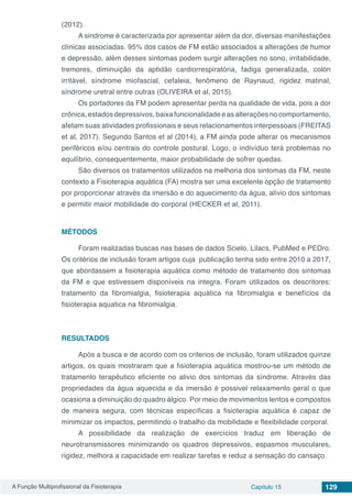 A Função Multiprofissional da Fisioterapia Capítulo 15 129
(2012).
A sindrome é caracterizada por apresentar além da dor, diversas manifestações
clínicas associadas. 95% dos casos de FM estão associados a alterações de humor
e depressão, além desses sintomas podem surgir alterações no sono, irritabilidade,
tremores, diminuição da aptidão cardiorrespiratória, fadiga generalizada, colón
irritável, síndrome miofascial, cefaleia, fenômeno de Raynaud, rigidez matinal,
síndrome uretral entre outras (OLIVEIRA et al, 2015).
Os portadores da FM podem apresentar perda na qualidade de vida, pois a dor
crônica,estadosdepressivos,baixafuncionalidadeeasalteraçõesnocomportamento,
afetam suas atividades profissionais e seus relacionamentos interpessoais (FREITAS
et al, 2017). Segundo Santos et al (2014), a FM ainda pode alterar os mecanismos
periféricos e/ou centrais do controle postural. Logo, o indivíduo terá problemas no
equilíbrio, consequentemente, maior probabilidade de sofrer quedas.
São diversos os tratamentos utilizados na melhoria dos sintomas da FM, neste
contexto a Fisioterapia aquática (FA) mostra ser uma excelente opção de tratamento
por proporcionar através da imersão e do aquecimento da água, alívio dos sintomas
e permitir maior mobilidade do corporal (HECKER et al, 2011).
MÉTODOS
Foram realizadas buscas nas bases de dados Scielo, Lilacs, PubMed e PEDro.
Os critérios de inclusão foram artigos cuja publicação tenha sido entre 2010 a 2017,
que abordassem a fisioterapia aquática como método de tratamento dos sintomas
da FM e que estivessem disponíveis na integra. Foram utilizados os descritores:
tratamento da fibromialgia, fisioterapia aquática na fibromialgia e benefícios da
fisioterapia aquatica na fibromialgia.
RESULTADOS
Após a busca e de acordo com os criterios de inclusão, foram utilizados quinze
artigos, os quais mostraram que a fisioterapia aquática mostrou-se um método de
tratamento terapêutico eficiente no alivio dos sintomas da síndrome. Através das
propriedades da água aquecida e da imersão é possivel relaxamento geral o que
ocasiona a diminuição do quadro álgico. Por meio de movimentos lentos e compostos
de maneira segura, com técnicas específicas a fisioterapia aquática é capaz de
minimizar os impactos, permitindo o trabalho da mobilidade e flexibilidade corporal.
A possibilidade da realização de exercícios traduz em liberação de
neurotransmissores minimizando os quadros depressivos, espasmos musculares,
rigidez, melhora a capacidade em realizar tarefas e reduz a sensação do cansaço.
 