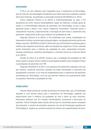 A Função Multiprofissional da Fisioterapia Capítulo 15 130
DISCUSSÃO
A FA é um dos métodos mais integrados para o tratamento da fibromialgia,
pois se trata de uma abordagem terapêutica que utiliza exercícios aquáticos visando
alívio dos sintomas, manutenção e prevenção funcional (OLIVEIRA et al, 2015).
Como relataram Pereira et al (2014) a hidrocinesioterapia ou seja, a FA
apresentou-se como recurso fisioterapêutico capaz de melhorar o estado geral de
saúde e a sintomatologia dolorosa de pacientes com fibromialgia, já que a água
aquecida ajuda a aliviar a dor, reduzir espasmos musculares, induzindo assim o
relaxamento muscular, proporcionando a sensação de bem-estar e autoestima dos
pacientes, colaborando assim para melhoria da qualidade de vida.
Segundo Oliveira et al (2015), a FA combinada com outras modalidades de
tratamento foi eficaz na diminuição do quadro álgico, na redução de tender points e da
fadiga muscular. HECKER et al.(2011) afirmaram que a FA também se destaca pela a
melhora dos aspectos emocionais, além da redução dos espasmos. É bem indicada
sendo importante para a melhora da qualidade do sono, capacidade funcional,
situação profissional, distúrbios psicológicos e sintomas físicos da síndrome SILVA
et al.,(2012).
Estudo de Silva et al (20120, mostrou que a avaliação da qualidade de vida
antes e após a terapia indicou melhora na percepção subjetiva das condições físicas
e psicológicas de pacientes com FM.
Segundo HECKER et al (2011) um programa de tratamento realizado uma vez
por semana, contendo exercícios aeróbios de baixa intensidade e exercícios de
alongamento muscular, é um recurso indispensável para o tratamento de pacientes
acometidas por fibromialgia, uma vez que permite melhora em praticamente todos
os aspectos referentes à qualidade de vida.
CONCLUSÃO
Através deste estudo de revisão de literatura foi observado, que a Fisioterapia
Aquática é uma técnica eficaz para o tratamento da fibromialgia, podendo ser
determinante para a melhora da qualidade de vida e alivio de seus sintomas.
Importante destacar que um manejo interdisciplinar, promoverá o bem-estar do
paciente. Como limitação deste estudo cita-se que foi encontrado pouca variedade
de protocolos, e número de amostras razoáveis, do uso da Fisioterapia aquática em
Fibromiálgicos. Sugere-se, portanto estudos de campo com especificidade do tema.
 