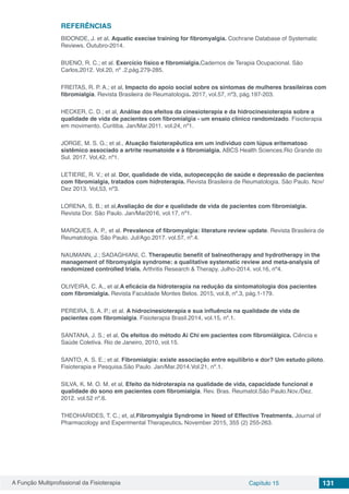 A Função Multiprofissional da Fisioterapia Capítulo 15 131
REFERÊNCIAS
BIDONDE, J. et al, Aquatic execise training for fibromyalgia. Cochrane Database of Systematic
Reviews. Outubro-2014.
BUENO, R. C.; et al. Exercício físico e fibromialgia.Cadernos de Terapia Ocupacional. São
Carlos,2012. Vol.20, nº .2,pág.279-285.
FREITAS, R. P. A.; et al, Impacto do apoio social sobre os sintomas de mulheres brasileiras com
fibromialgia. Revista Brasileira de Reumatologia. 2017, vol.57, nº3, pág.197-203.
HECKER, C. D.; et al, Análise dos efeitos da cinesioterapia e da hidrocinesioterapia sobre a
qualidade de vida de pacientes com fibromialgia - um ensaio clínico randomizado. Fisioterapia
em movimento. Curitiba. Jan/Mar.2011. vol.24, nº1.
JORGE, M. S. G.; et al., Atuação fisioterapêutica em um individuo com lúpus eritematoso
sistêmico associado a artrite reumatoide e à fibromialgia. ABCS Health Sciences.Rio Grande do
Sul. 2017. Vol,42, nº1.
LETIERE, R. V.; et al. Dor, qualidade de vida, autopecepção de saúde e depressão de pacientes
com fibromialgia, tratados com hidroterapia. Revista Brasileira de Reumatologia. São Paulo. Nov/
Dez 2013. Vol,53, nº3.
LORENA, S. B.; et al,Avaliação de dor e qualidade de vida de pacientes com fibromialgia.
Revista Dor. São Paulo. Jan/Mar2016, vol.17, nº1.
MARQUES, A. P., et al. Prevalence of fibromyalgia: literature review update. Revista Brasileira de
Reumatologia. São Paulo. Jul/Ago.2017. vol.57, nº.4.
NAUMANN, J.; SADAGHIANI, C. Therapeutic benefit of balneotherapy and hydrotherapy in the
management of fibromyalgia syndrome: a qualitative systematic review and meta-analysis of
randomized controlled trials. Arthritis Research & Therapy. Julho-2014. vol.16, nº4.
OLIVEIRA, C. A., et al.A eficácia da hidroterapia na redução da sintomatologia dos pacientes
com fibromialgia. Revista Faculdade Montes Belos. 2015, vol.8, nº.3, pág.1-179.
PEREIRA, S. A. P.; et al. A hidrocinesioterapia e sua influência na qualidade de vida de
pacientes com fibromialgia. Fisioterapia Brasil.2014, vol.15, nº.1.
SANTANA, J. S.; et al, Os efeitos do método Ai Chi em pacientes com fibromiálgica. Ciência e
Saúde Coletiva. Rio de Janeiro, 2010, vol.15.
SANTO, A. S. E.; et al. Fibromialgia: existe associação entre equilíbrio e dor? Um estudo piloto.
Fisioterapia e Pesquisa.São Paulo. Jan/Mar.2014.Vol.21, nº.1.
SILVA, K. M. O. M. et al, Efeito da hidroterapia na qualidade de vida, capacidade funcional e
qualidade do sono em pacientes com fibromialgia. Rev. Bras. Reumatol.São Paulo.Nov./Dez.
2012. vol.52 nº.6.
THEOHARIDES, T. C.; et, al,Fibromyalgia Syndrome in Need of Effective Treatments. Journal of
Pharmacology and Experimental Therapeutics. November 2015, 355 (2) 255-263.
 