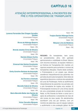A Função Multiprofissional da Fisioterapia Capítulo 16 132
ATENÇÃO INTERPROFISSIONAL A PACIENTES EM
PRÉ E PÓS OPERATÓRIO DE TRANSPLANTE
CAPÍTULO 16
Lorenna Fernandes Das Chagas Carvalho
Simões
Universidade Potiguar
Natal - RN
Bruna da Nóbrega Bezerra
Universidade Potiguar
Natal – RN
Brenda Jessika Cirne de Oliveira
Universidade Potiguar
Natal - RN
Daniela Gibson Cunha
Universidade Potiguar
Natal - RN
Emanuel dos Santos Cavalcante
Universidade Potiguar
Natal - RN
Emily Caroline Barbosa de Assunção
Universidade Potiguar
Natal - RN
Ito Ferreira e Andrade
Universidade Potiguar
Natal - RN
Marcella Cabral de Oliveira
Universidade Potiguar
Natal - RN
Maria Marcella Baltar dos Santos de
Oliveira
Universidade Potiguar
Natal - RN
Victor Carvalho Marques
Universidade Potiguar
Natal - RN
Ynajara Santos Nóbrega Farias
Universidade Potiguar
Natal - RN
Melyssa Lima de Medeiros
Universidade Potiguar
Natal – RN
RESUMO: Os transplantes, bem como
os procedimentos afins, têm ganhado
aprimoramento e visibilidade no Brasil. Mesmo
com recursos escassos, as equipes médicas e
as Centrais de Transplantes têm mantido um
vigoroso empenho para aumentar o número de
transplantes efetuados. Diante deste contexto,
o Protransplante é um projeto que oferece
assistência interprofissional aos pacientes nos
períodos do pré e pós transplante. Este relato de
experiência descreve a vivência dos estudantes
do curso de Fisioterapia, frente ao acolhimento
interprofissional de pacientes nos períodos pré
e pós transplante de órgãos e/ou tecidos. O
Protransplante funciona em uma clínica escola
de uma universidade privada do município de
Natal, no Rio Grande do Norte e conta com o
apoio de professores e estudantes de mais de
oito cursos da área saúde. Os atendimentos
acontecem uma vez por semana, com um
membro de cada área, que em equipe realizam
o acolhimento e uma avaliação global. Ao fim
 