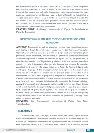 A Função Multiprofissional da Fisioterapia Capítulo 16 133
dos atendimentos faz-se a discussão clínica para a construção do plano terapêutico
compartilhado e possíveis encaminhamentos para as especialidades. Nesse contexto
interdisciplinar, ocorre uma unificação de conceitos, métodos e saberes de diferentes
áreas de conhecimento, contribuindo para o desenvolvimento de habilidades e
competências profissionais e para o modelo de assistência integral à saúde. Por
fim, conclui-se que os benefícios deste projeto vão muito além dos previstos para os
estudantes incluídos em modelos acadêmicos tradicionais, pois contribuem para o
aprimoramento das relações interprofissionais.
PALAVRAS CHAVE: Acolhimento, Interprofissional,  Equipe de Assistência ao
Paciente. Transplante.
INTERPROFESSIONAL ATTENTION FOR PATIENTS BEFORE AND AFTER
TRANSPLANT
ABSTRACT: Transplants, as well as related procedures, have gained improvement
and visibility in Brazil. Even with scarce resources, medical teams and Transplant
Centers have maintained a vigorous commitment to increase the number of transplants
performed. Given this context, Protransplante is a project that offers interprofessional
assistance to patients in the before and after transplant periods. The present report
describes the experience of Physiotherapy’ students in face of the interprofessional
reception of patients in periods before and after transplant’ procedures. Protransplant
operates in a clinic-school of a private University in Natal, Rio Grande do Norte state,
and the project is supported by professors and students from more than eight courses
in the area of Health sciences. The services are provided once a week, with a team of
one member from each area carrying out the reception and an overall assessment. At
the end of the medical evaluations, a clinical discussion is conducted for the elaboration
of a therapeutic plan, and potential directions for specialties. In this interdisciplinary
context, there is a unification of concepts, methods and knowledge from different areas,
which contributes to the development of professional skills of graduating students, and
to the model of integrative health system. The benefits of this project exceeds the
expected for students from traditional academic models, as it contributes to improving
interprofessional relationships, as well as it benefits the patients by providing a team
with a humanized approach.
KEYWORDS: User Embracement. Interprofessional. Patient Care Team.
Transplantation.
1 | 	INTRODUÇÃO
Ostransplantes,bemcomoosprocedimentosafins,têmganhadoaprimoramento
e visibilidade no Brasil. Mesmo com recursos escassos, as equipes médicas e as
Centrais de Transplantes têm mantido um vigoroso empenho para aumentar o número
de transplantes efetuados e, consequentemente, salvar vidas. Entretanto, deve-se
 