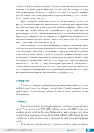 A Função Multiprofissional da Fisioterapia Capítulo 16 134
atentar que de nada vale todo o esforço com investimentos em recursos financeiros,
humanos e em tecnologia para a efetivação do transplante, se o receptor do órgão,
que é o real beneficiário de todo o processo, não tiver a assistência necessária
para se manter com saúde, preservando o órgão transplantado (ESTATUTO DO
INSTITUTO DO BEM, 2011, pg. 2).
Após o transplante, devem ser iniciados os cuidados médicos que vão durar
por toda a vida do transplantado. Exames clínicos, laboratoriais e de imagens devem
ser feitos de acordo com o protocolo de cada serviço e segundo a necessidade
de cada caso. (ABTO. Manual de Transplante Renal, pg. 6). Assim sendo os
pacientes precisam estar cientes dos enormes riscos de perda do transplante e de
complicações, decorrentes do uso insuficiente, inadequado ou não supervisionado
dos medicamentos imunossupressores, mesmo após muitos anos de transplante.
(ABTO. Manual de Transplante Renal, pg. 7)
Por causa desses riscos devem ser realizados exames e consultas por toda a
vida. Portanto o acompanhamento interprofissional é o pilar básico para o sucesso do
transplante (ABTO. Manual de Transplante Renal, pg 6 a 10). Contudo, os pacientes
transplantados do Rio Grande do Norte encontram dificuldades na assistência após
o transplante, bem como na orientação com cuidados necessários, deixando estes
desamparados nesse sentido, pondo em risco a integridade do órgão transplantado.
Nesse sentido, foi criado o projeto Protransplante que oferece uma assistência
interprofissional aos pacientes nos períodos do pré e pós transplante. Destarte, fica
nítido a importância do suporte de uma equipe interprofissional tanto no pré como no
pós-operatório do transplante, exponenciando a qualidade de vida.
2 | 	OBJETIVO
O objetivo do presente trabalho foi descrever a vivência de estudantes do curso
de Fisioterapia, frente ao acolhimento interprofissional oferecido aos pacientes nos
períodos pré e pós transplante de órgãos e/ou tecidos, através do projeto de extensão
Protransplante.
3 | 	MÉTODO
Trata-se de um estudo descritivo observacional realizado no período de agosto
de 2017 até novembro de 2018 (CEP, protocolo número 1.250.305) tendo como
objeto de estudo, a vivência do projeto Protransplante, que funciona em uma clínica
escola de uma universidade privada do município de Natal, no Rio Grande do Norte
e conta com o apoio de professores e estudantes de mais de oito cursos da área
saúde.
Os atendimentos aconteceram uma vez por semana, com a equipe formada por
 