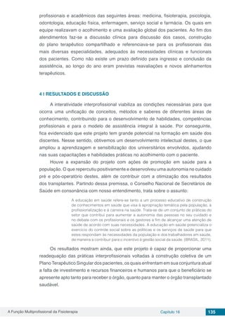 A Função Multiprofissional da Fisioterapia Capítulo 16 135
profissionais e acadêmicos das seguintes áreas: medicina, fisioterapia, psicologia,
odontologia, educação física, enfermagem, serviço social e farmácia. Os quais em
equipe realizavam o acolhimento e uma avaliação global dos pacientes. Ao fim dos
atendimentos faz-se a discussão clínica para discussão dos casos, construção
do plano terapêutico compartilhado e referenciava-se para os profissionais das
mais diversas especialidades, adequados às necessidades clínicas e funcionais
dos pacientes. Como não existe um prazo definido para ingresso e conclusão da
assistência, ao longo do ano eram previstas reavaliações e novos alinhamentos
terapêuticos. 
4 | 	RESULTADOS E DISCUSSÃO
A interatividade interprofissional viabiliza as condições necessárias para que
ocorra uma unificação de conceitos, métodos e saberes de diferentes áreas de
conhecimento, contribuindo para o desenvolvimento de habilidades, competências
profissionais e para o modelo de assistência integral à saúde. Por conseguinte,
fica evidenciado que este projeto tem grande potencial na formação em saúde dos
discentes. Nesse sentido, obtivemos um desenvolvimento intelectual destes, o que
ampliou a aprendizagem e sensibilização dos universitários envolvidos, ajudando
nas suas capacitações e habilidades práticas no acolhimento com o paciente. 
Houve a expansão do projeto com ações de promoção em saúde para a
população. O que repercutiu positivamente e desenvolveu uma autonomia no cuidado
pré e pós-operatório destes, além de contribuir com a otimização dos resultados
dos transplantes. Partindo dessa premissa, o Conselho Nacional de Secretários de
Saúde em consonância com nosso entendimento, trata sobre o assunto:
A educação em saúde refere-se tanto a um processo educativo de construção
de conhecimentos em saúde que visa à apropriação temática pela população, à
profissionalização e à carreira na saúde. Trata-se de um conjunto de práticas do
setor que contribui para aumentar a autonomia das pessoas no seu cuidado e
no debate com os profissionais e os gestores a fim de alcançar uma atenção de
saúde de acordo com suas necessidades. A educação em saúde potencializa o
exercício do controle social sobre as políticas e os serviços de saúde para que
estes respondam às necessidades da população e dos trabalhadores em saúde,
de maneira a contribuir para o incentivo à gestão social da saúde. (BRASIL, 2011).
Os resultados mostram ainda, que este projeto é capaz de proporcionar uma
readequação das práticas interprofissionais voltadas à construção coletiva de um
Plano Terapêutico Singular dos pacientes, os quais enfrentam em sua conjuntura atual
a falta de investimento e recursos financeiros e humanos para que o beneficiário se
apresente apto tanto para receber o órgão, quanto para manter o órgão transplantado
saudável.
 