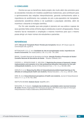 A Função Multiprofissional da Fisioterapia Capítulo 16 136
5 | 	CONCLUSÃO
Conclui-se que os benefícios deste projeto vão muito além dos previstos para
os estudantes incluídos em modelos acadêmicos tradicionais, pois contribuem para
o aprimoramento das relações interprofissionais, gerando conhecimento sobre a
importância do acolhimento nos cuidados do pré e pós-operatório de transplante,
subsidiando assistência efetiva e de qualidade a população atendida, além de
incentivar o discente à iniciação científica. 
Por fim vale ressaltar que este projeto é pioneiro em sua esfera e apesar de
seus grandes feitos ainda enfrenta alguns obstáculos à serem ultrapassados. Dessa
maneira faz-se necessário a ampliação e maiores incentivos para que o mesmo
possa atingir um maior número de estudantes e pacientes.  
REFERÊNCIAS
ABTO. Manual de Transplante Renal: Período pós transplante. Barueri, SP. Grupo Lopso de
Comunicação Ltda. pg 06-10.
BITTENCOURT, Z.Z.L.C. et al. Qualidade de vida em transplantados renais: importância de
enxerto funcionante. Rev saúde pública,v. 38, n.5, p.732– 734, 2004.
BRASIL. Conselho Nacional de Secretários de Saúde. Atenção Primária e Promoção da Saúde /
Conselho Nacional de Secretários de Saúde. – Brasília: CONASS, 2011.
COOPER, H.; SPENCER-DAWE, E.; MCLEAN, E. Beginning the process of teamwork: design,
implementation and evaluation of an inter-professional education intervention for first year
undergraduate students. Journal of Interprofessional Care, v. 19, n. 5, p. 492-508, 2005.
GOELEN, G. et al. Measuring the effect of interprofessional problem-based learning on the
attitudes of undergraduate health care students. Medical Education, v. 40, n.6, p. 555-561, 2006.
HIND, M. et al. Interprofessional perceptions of health care students. Journal of Interprofessional
Care,v.17, n.1, p. 21-34, Feb. 2003.
INSTITUTO DO BEM. Estatuto Social. Natal/RN, 2011.
NOGUEIRA, R. P. (Coord.). Avaliação das tendências e prioridades sobre recursos humanos
de saúde. Brasília: Organização Pan-Americana da Saúde, 2002 Marco para Ação em Educação
Interprofissional e Prática Colaborativa (WHO/HRH/HPN/10.3)
 