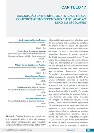 A Função Multiprofissional da Fisioterapia Capítulo 17 137
ASSOCIAÇÃO ENTRE NÍVEL DE ATIVIDADE FÍSICA,
COMPORTAMENTO SEDENTÁRIO EM RELAÇÃO AO
SEXO EM ESCOLARES
CAPÍTULO 17
Andressa dos Santos França
Universidade Estadual do Sudoeste da Bahia –
UESB
Jequié – BA
Hector Luiz Rodrigues Munaro
Professor Adjunto da Universidade Estadual do
Sudoeste da Bahia – UESB – Departamento de
Saúde 1
Jequié – BA
Allison Victor Nascimento Pereira
Universidade Estadual do Sudoeste da Bahia –
UESB
Jequié – BA
Milena Santana Santos
Universidade Estadual do Sudoeste da Bahia –
UESB
Jequié – BA
Carla Francielly Santos Chaves
Universidade Estadual do Sudoeste da Bahia –
UESB
Jequié – BA
Giane Lopes Oliveira
Universidade Estadual do Sudoeste da Bahia –
UESB
Jequié – BA
RESUMO: Objetivo: Estimar as prevalências
e a associação entre o nível de atividade
física global (deslocamento, lazer, trabalho),
comportamento sedentário (tempo de tela de TV
e Computador/videogame) em relação ao sexo,
de uma amostra representativa de escolares
de ensino médio da cidade de Jequié-BA.
Métodos: Tratou-se de uma análise secundária
de dados de estudo descritivo transversal
associativo. Amostra: A amostra inicial foi
de 1.388 escolares matriculados no Ensino
Médio, de escolas públicas de ensino médio de
Jequié-BA, selecionados por conglomerados
em dois estágios. Foi utilizado um instrumento
previamente testado, com bons índices de
reprodutibilidade. Tratamento Estatístico:.
Foi adotado para análise e interpretação dos
dados, intervalo de confiança de 95%. Para
análise estatística utilizou-se a estatística
descritiva e teste de Qui-Quadrado. Resultados:
A amostra final, após perdas e recusas, foi
composta por 1.170 escolares, sendo a maioria
do sexo feminino (58,2%; n=678). Em relação
aos níveis insuficientes de atividade física, o
sexo feminino apresentou maior proporção
em relação ao masculino (60,8%; n=514;
p<0,05), sendo estatisticamente significativa.
Para o comportamento sedentário excessivo,
escolares do sexo masculino apresentaram
maiores proporções em relação ao feminino,
sendo significativamente diferente, para o
tempo de tela de computador/videogame
(32,0%; n=156; p<0,05). Conclusões: Escolares
de ambos os sexos apresentaram diferenças
significativas para as variáveis de desfecho,
 