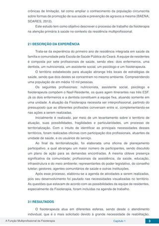 A Função Multiprofissional da Fisioterapia Capítulo 1 3
crônicas de limitação, tal como ampliar o conhecimento da população circunscrita
sobre formas de promoção de sua saúde e prevenção de agravos a mesma (BAENA;
SOARES, 2012).
Este estudo tem como objetivo descrever o processo de trabalho da fisioterapia
na atenção primária à saúde no contexto da residência multiprofissional.
2 | 	DESCRIÇÃO DA EXPERIÊNCIA
Trata-se da experiência do primeiro ano de residência integrada em saúde da
família e comunidade pela Escola de Saúde Pública do Ceará. A equipe de residentes
é composta por sete profissionais de saúde, sendo eles: dois enfermeiros, uma
dentista, um nutricionista, um assistente social, um psicólogo e um fisioterapeuta.
O território estabelecido para atuação abrange três locais de estratégias de
saúde, sendo que dois destes se concentram no mesmo ambiente. Compreendendo
uma população de em média 10 mil pessoas.
Os seguintes profissionais: nutricionista, assistente social, psicólogo e
fisioterapeuta compõem o Nasf-Residente, os quais agem itinerantes nas três ESF.
Já os dois enfermeiros e a dentista constituem a equipe fixa, atuando somente em
uma unidade. A atuação da Fisioterapia necessita ser interprofissional, partindo do
pressuposto que as diferentes profissões conversam entre si, complementando-se
nas ações a serem realizadas.
Inicialmente é realizado, por meio de um levantamento sobre o território de
atuação, suas possibilidades, fragilidades e particularidades, um processo de
territorialização. Com o intuito de identificar as principais necessidades desses
territórios, foram realizadas oficinas com participação dos profissionais, atuantes da
unidade de saúde, e os usuários do serviço.
Ao final da territorialização, foi elaborada uma oficina de planejamento
participativo, a qual abrangeu um maior número de participantes, sendo discutido
um plano de ação para as demandas encontradas. A mesma obteve presença
significativa da comunidade; profissionais da assistência, da saúde, educação,
infraestrutura e do meio ambiente; representantes do poder legislativo, do conselho
tutelar; gestores; agentes comunitários de saúde e outras instituições.
Após esse processo, elaborou-se a agenda de atividades a serem realizadas,
pois seu desenvolvimento foi pautado nas necessidades visualizadas no território.
As questões que estavam de acordo com as possibilidades da equipe de residentes,
especialmente da Fisioterapia, foram incluídas na agenda de trabalho.
3 | 	RESULTADOS
O fisioterapeuta atua em diferentes esferas, sendo desde o atendimento
individual, que é o mais solicitado devido à grande necessidade de reabilitação,
 