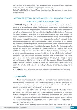 A Função Multiprofissional da Fisioterapia Capítulo 17 138
sendo insuficientemente ativos para o sexo feminino e comportamento sedentário
excessivo, para computador/videogame para o masculino.
PALAVRAS-CHAVE: Atividade Motora ,Adolescentes , Comportamento sedentário e
Atividade física.
ASSOCIATION BETWEEN PHYSICAL ACTIVITY LEVEL, SEDENTARY BEHAVIOR
IN RELATION TO SEX IN SCHOOLCHILDREN
ABSTRACT: Objective: To estimate the prevalence and the association between
the level of global physical activity (displacement, leisure, work), sedentary behavior
(time of TV screen and computer/video game) in relation to sex, from a representative
sample of schoolchildren of High school in the city of Jequié-BA. Methods: This was a
secondary analysis of descriptive cross-sectional associative study data. Sample: The
initial sample consisted of 1,388 schoolchildren enrolled in high school, from public
high schools in Jequié-BA, selected by two-stage conglomerates. A previously tested
instrument was used, with good reability indexes. Statistical treatment:. It was adopted
for data analysis and interpretation, a confidence interval of 95%. Descriptive statistics
and chi-square test were used for statistical analysis. Results: The final sample, after
losses and refusals, was composed of 1,170 schoolchildren, most of them female
(58.2%; n = 678). In relation to insufficient levels of physical activity, females presented
a higher proportion compared to males (60.8%; n = 514; p < 0.05), being statistically
significant. For the excessive sedentary behavior, male schoolchildren had higher
proportions compared to females, being significantly different, for the time of computer
screen/videogame (32.0%; n = 156; p < 0.05). Conclusions: Schoolchildren of both
sexes presented significant differences for the outcome variables, being insufficiently
active for females and excessive sedentary behavior, for computer/videogame for
males.
KEYWORDS: Motor activity, adolescents, sedentary behavior and physical activity.
1 | 	INTRODUÇÃO
Níveis insuficientes de atividade física e comportamento sedentário excessivo
(tempo de tela > 2 horas/dia), são frequentemente descritos como preditores, nas
mais diversas populações, para o aumento de morbidades e mortalidade. (World
Heatlh Organization, 2010; MENEGUCCI et al., 2015).
A exposição de adolescentes à níveis insuficientes de atividade física e
excessivo comportamento sedentário, preocupa órgãos de saúde e de educação.
Estudo sobre padrão de atividade física no mundo, publicado em 2012, envolvendo
105 países, com dados da Organização Mundial da Saúde, estimou uma prevalência
de níveis insuficientes de atividade física, entre os adolescentes de 13 a 15 anos, de
80,3% (HALLAL et al., 2012).
No Brasil, dados da Pesquisa Nacional de Saúde do Escolar (IBGE, 2015),
 