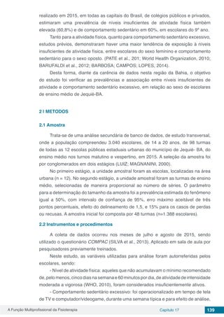 A Função Multiprofissional da Fisioterapia Capítulo 17 139
realizado em 2015, em todas as capitais do Brasil, de colégios públicos e privados,
estimaram uma prevalência de níveis insuficientes de atividade física também
elevada (60,8%) e de comportamento sedentário em 60%, em escolares do 9º ano.
Tanto para a atividade física, quanto para comportamento sedentário excessivo,
estudos prévios, demonstraram haver uma maior tendência de exposição à níveis
insuficientes de atividade física, entre escolares do sexo feminino e comportamento
sedentário para o sexo oposto. (PATE et al., 201; World Heatlh Organization, 2010;
BARUFALDI et al., 2012; BARBOSA; CAMPOS; LOPES, 2014).
Desta forma, diante da carência de dados nesta região da Bahia, o objetivo
do estudo foi verificar as prevalências e associação entre níveis insuficientes de
atividade e comportamento sedentário excessivo, em relação ao sexo de escolares
de ensino médio de Jequié-BA.
2 | 	METODOS
2.1	Amostra
Trata-se de uma análise secundária de banco de dados, de estudo transversal,
onde a população compreendeu 3.040 escolares, de 14 a 20 anos, de 98 turmas
de todas as 12 escolas públicas estaduais urbanas do município de Jequié- BA, do
ensino médio nos turnos matutino e vespertino, em 2015. A seleção da amostra foi
por conglomerados em dois estágios (LUIZ; MAGNANINI, 2000).
No primeiro estágio, a unidade amostral foram as escolas, localizadas na área
urbana (n = 12). No segundo estágio, a unidade amostral foram as turmas de ensino
médio, selecionadas de maneira proporcional ao número de séries. O parâmetro
para a determinação do tamanho da amostra foi a prevalência estimada do fenômeno
igual a 50%, com intervalo de confiança de 95%, erro máximo aceitável de três
pontos percentuais, efeito do delineamento de 1,5, e 15% para os casos de perdas
ou recusas. A amostra inicial foi composta por 48 turmas (n=1.388 escolares).
2.2	Instrumentos e procedimentos
A coleta de dados ocorreu nos meses de julho e agosto de 2015, sendo
utilizado o questionário COMPAC (SILVA et al., 2013). Aplicado em sala de aula por
pesquisadores previamente treinados.
Neste estudo, as variáveis utilizadas para análise foram autorreferidas pelos
escolares, sendo:
- Nível de atividade física: aqueles que não acumulavam o mínimo recomendado
de, pelo menos, cinco dias na semana e 60 minutos por dia, de atividade de intensidade
moderada a vigorosa (WHO, 2010), foram considerados insuficientemente ativos.
- Comportamento sedentário excessivo: foi operacionalizado em tempo de tela
de TV e computador/videogame, durante uma semana típica e para efeito de análise,
 